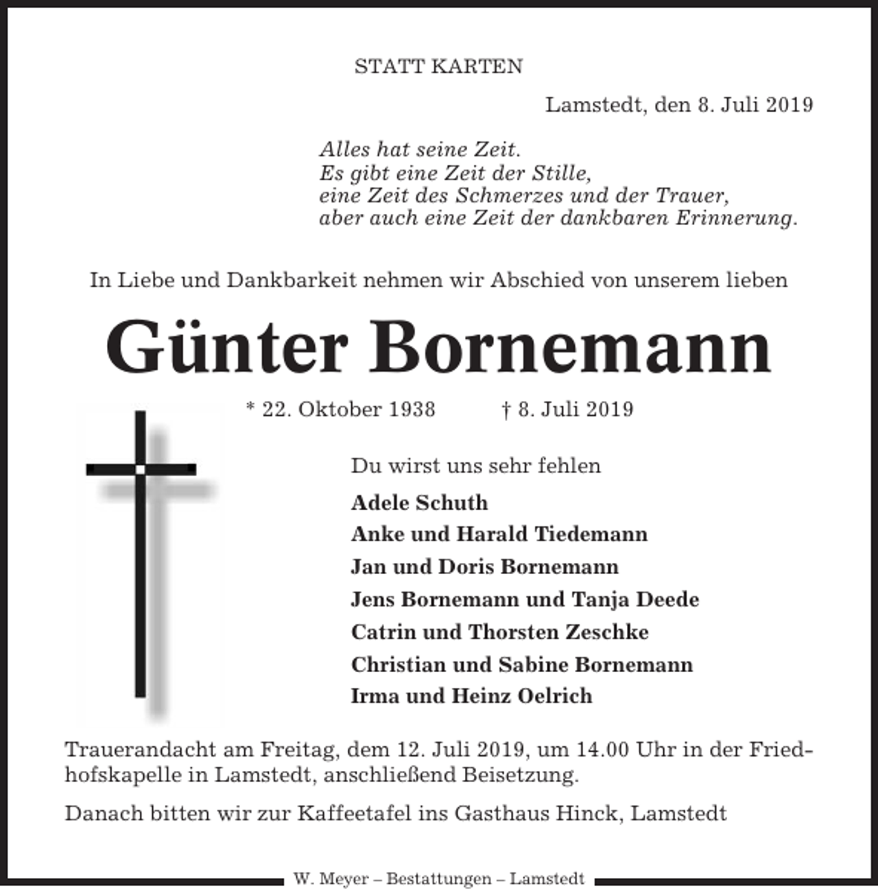 <p>STATT KARTEN</p><p>Lamstedt, den 8. Juli 2019<br />Alles hat seine Zeit.<br />Es gibt eine Zeit der Stille,<br />eine Zeit des Schmerzes und der Trauer,<br />aber auch eine Zeit der dankbaren Erinnerung.<br />In Liebe und Dankbarkeit nehmen wir Abschied von unserem lieben</p><p>Günter Bornemann<br />* 22. Oktober 1938</p><p>† 8. Juli 2019</p><p>Du wirst uns sehr fehlen<br />Adele Schuth<br />Anke und Harald Tiedemann<br />Jan und Doris Bornemann<br />Jens Bornemann und Tanja Deede<br />Catrin und Thorsten Zeschke<br />Christian und Sabine Bornemann<br />Irma und Heinz Oelrich<br />Trauerandacht am Freitag, dem 12. Juli 2019, um 14.00 Uhr in der Friedhofskapelle in Lamstedt, anschließend Beisetzung.<br />Danach bitten wir zur Kaffeetafel ins Gasthaus Hinck, Lamstedt<br />W. Meyer – Bestattungen – Lamstedt</p>