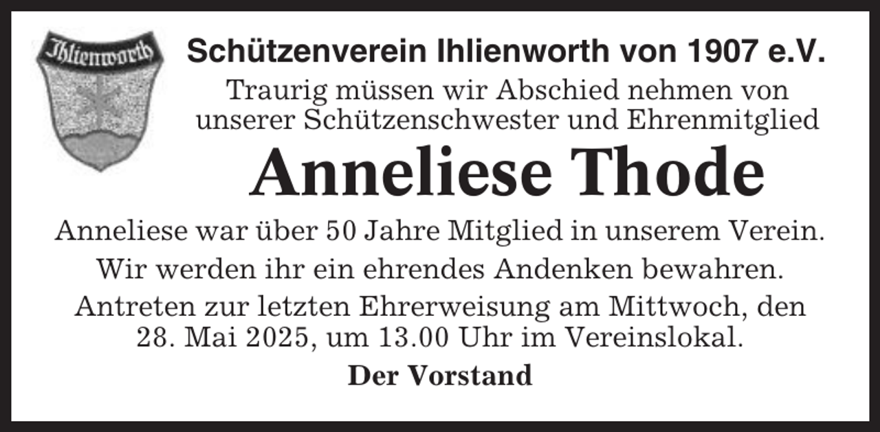 <p>Schützenverein Ihlienworth von 1907 e.V.<br />Traurig müssen wir Abschied nehmen von<br />unserer Schützenschwester und Ehrenmitglied</p><p>Anneliese Thode<br />Anneliese war über 50 Jahre Mitglied in unserem Verein.<br />Wir werden ihr ein ehrendes Andenken bewahren.<br />Antreten zur letzten Ehrerweisung am Mittwoch, den<br />28. Mai 2025, um 13.00 Uhr im Vereinslokal.<br />Der Vorstand</p>