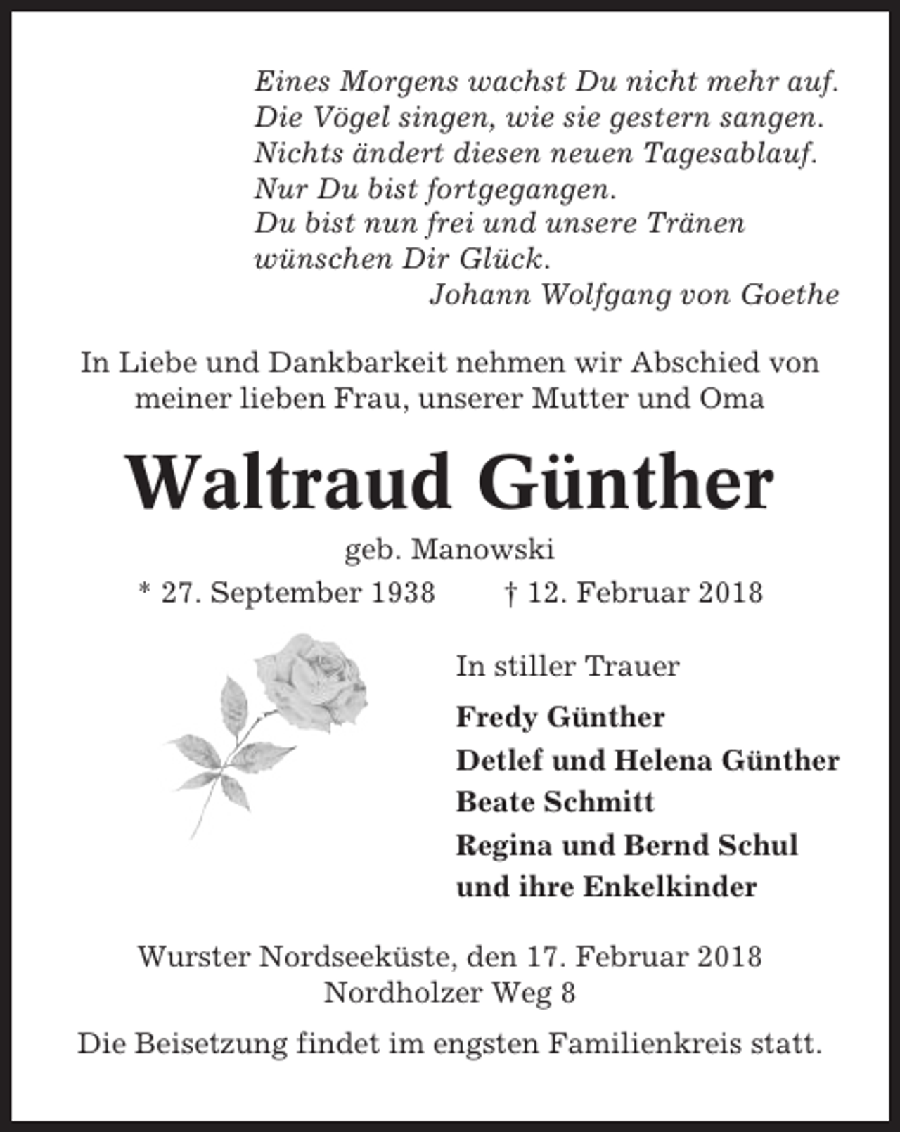 <p>Eines Morgens wachst Du nicht mehr auf.<br />Die Vögel singen, wie sie gestern sangen.<br />Nichts ändert diesen neuen Tagesablauf.<br />Nur Du bist fortgegangen.<br />Du bist nun frei und unsere Tränen<br />wünschen Dir Glück.<br />Johann Wolfgang von Goethe<br />In Liebe und Dankbarkeit nehmen wir Abschied von<br />meiner lieben Frau, unserer Mutter und Oma</p><p>Waltraud Günther<br />geb. Manowski<br />* 27. September 1938<br />† 12. Februar 2018<br />In stiller Trauer<br />Fredy Günther<br />Detlef und Helena Günther<br />Beate Schmitt<br />Regina und Bernd Schul<br />und ihre Enkelkinder<br />Wurster Nordseeküste, den 17. Februar 2018<br />Nordholzer Weg 8<br />Die Beisetzung findet im engsten Familienkreis statt.</p>