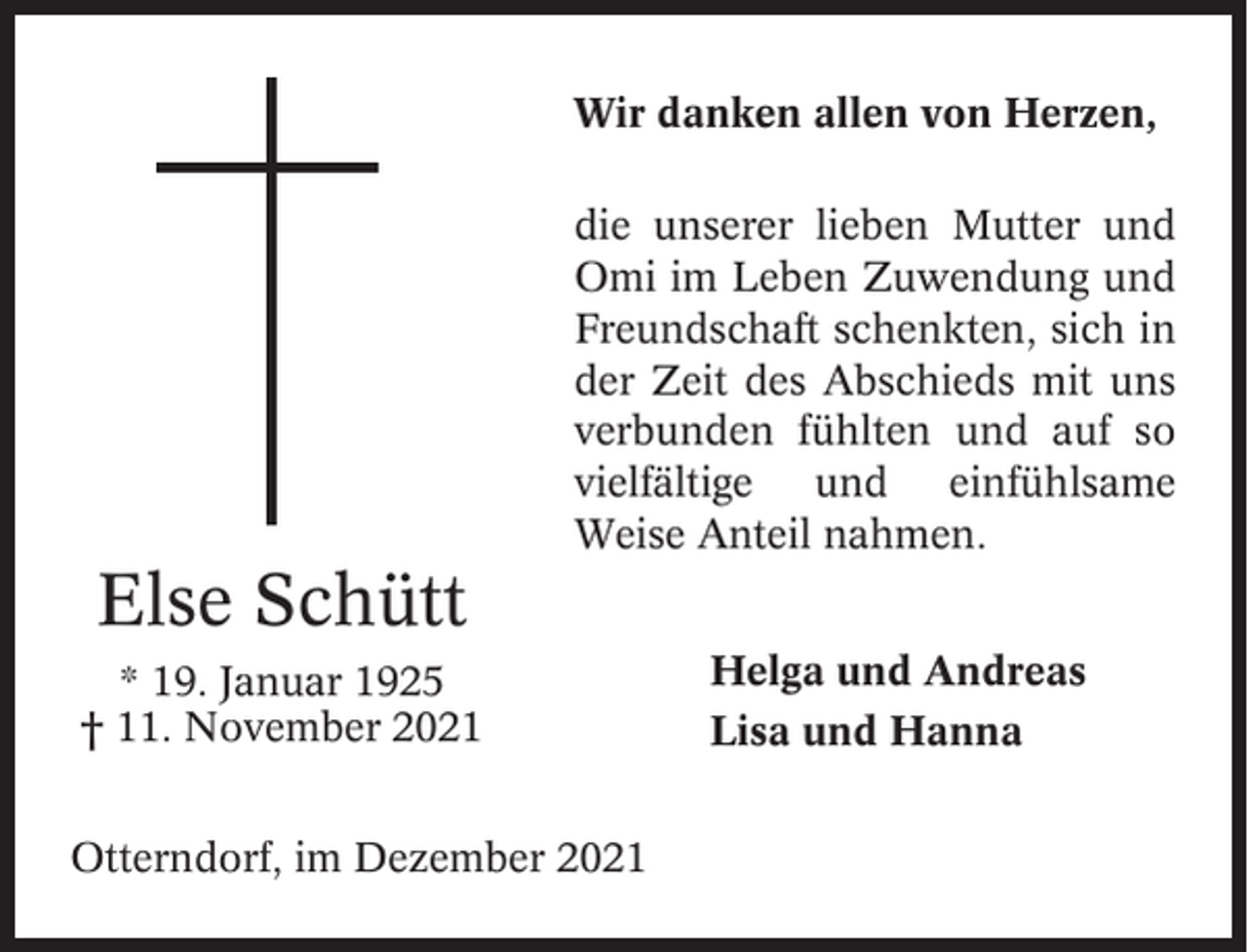 <p>Wir danken allen von Herzen,<br />die unserer lieben Mutter und<br />Omi im Leben Zuwendung und<br />Freundschaft schenkten, sich in<br />der Zeit des Abschieds mit uns<br />verbunden fühlten und auf so<br />vielfältige und einfühlsame<br />Weise Anteil nahmen.</p><p>Else Schütt<br />* 19. Januar 1925<br />† 11. November 2021<br />Otterndorf, im Dezember 2021</p><p>Helga und Andreas<br />Lisa und Hanna</p>