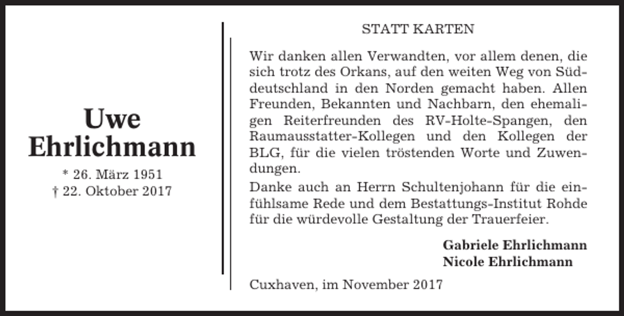 <p>STATT KARTEN</p><p>Uwe<br />Ehrlichmann<br />* 26. März 1951<br />† 22. Oktober 2017</p><p>Wir danken allen Verwandten, vor allem denen, die<br />sich trotz des Orkans, auf den weiten Weg von Süddeutschland in den Norden gemacht haben. Allen<br />Freunden, Bekannten und Nachbarn, den ehemaligen Reiterfreunden des RV-Holte-Spangen, den<br />Raumausstatter-Kollegen und den Kollegen der<br />BLG, für die vielen tröstenden Worte und Zuwendungen.<br />Danke auch an Herrn Schultenjohann für die einfühlsame Rede und dem Bestattungs-Institut Rohde<br />für die würdevolle Gestaltung der Trauerfeier.<br />Gabriele Ehrlichmann<br />Nicole Ehrlichmann<br />Cuxhaven, im November 2017</p>