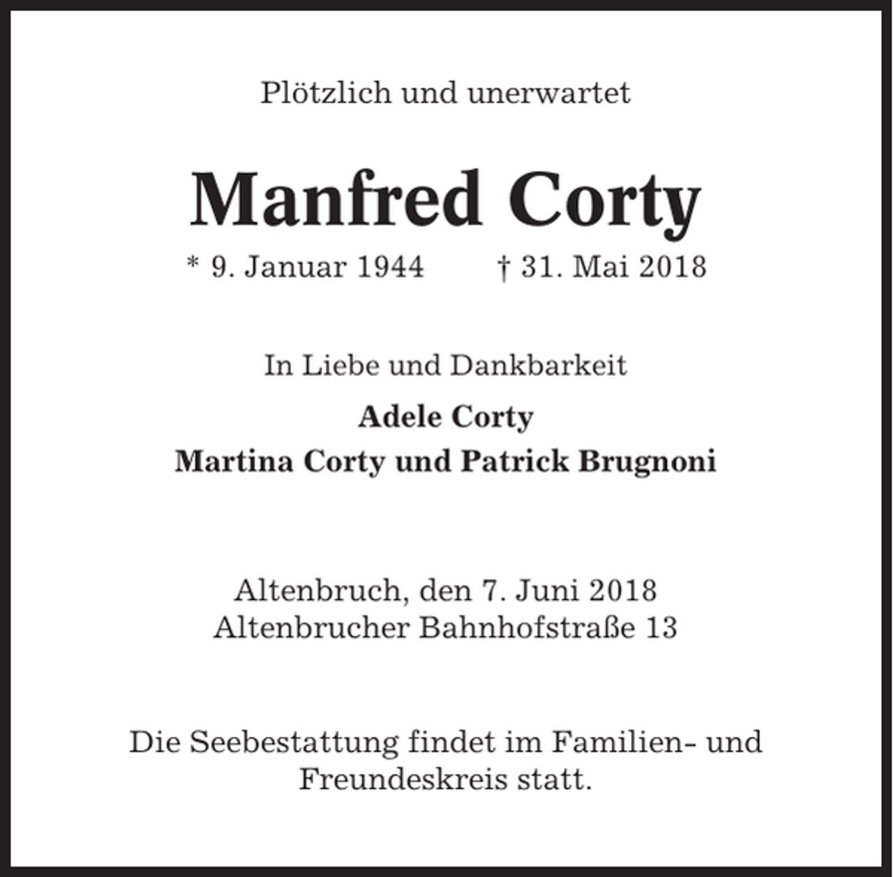 <p>Plötzlich und unerwartet</p><p>Manfred Corty<br />* 9. Januar 1944</p><p>† 31. Mai 2018</p><p>In Liebe und Dankbarkeit</p><p>Adele Corty<br />Martina Corty und Patrick Brugnoni</p><p>Altenbruch, den 7. Juni 2018<br />Altenbrucher Bahnhofstraße 13</p><p>Die Seebestattung findet im Familien- und<br />Freundeskreis statt.</p>