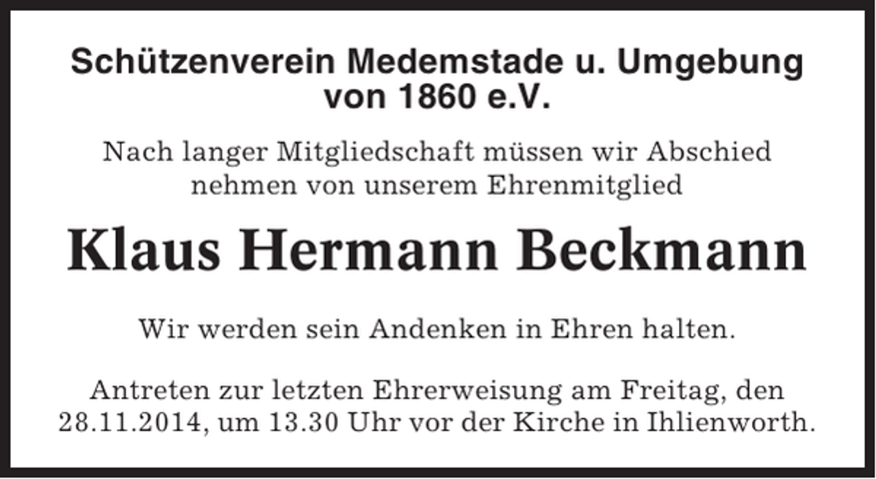 <p>Schützenverein Medemstade u. Umgebung<br />von 1860 e.V.<br />Nach langer Mitgliedschaft müssen wir Abschied<br />nehmen von unserem Ehrenmitglied</p><p>Klaus Hermann Beckmann<br />Wir werden sein Andenken in Ehren halten.<br />Antreten zur letzten Ehrerweisung am Freitag, den<br />28.11.2014, um 13.30 Uhr vor der Kirche in Ihlienworth.</p>