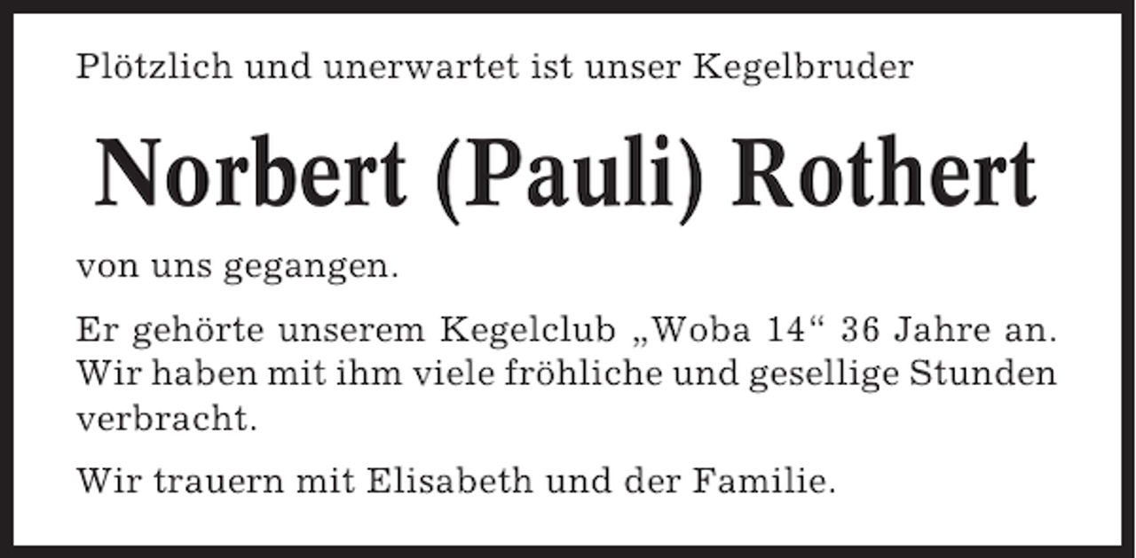 <p>Plötzlich und unerwartet ist unser Kegelbruder</p><p>Norbert (Pauli) Rothert<br />von uns gegangen.<br />Er gehörte unserem Kegelclub „Woba 14“ 36 Jahre an.<br />Wir haben mit ihm viele fröhliche und gesellige Stunden<br />verbracht.<br />Wir trauern mit Elisabeth und der Familie.</p>