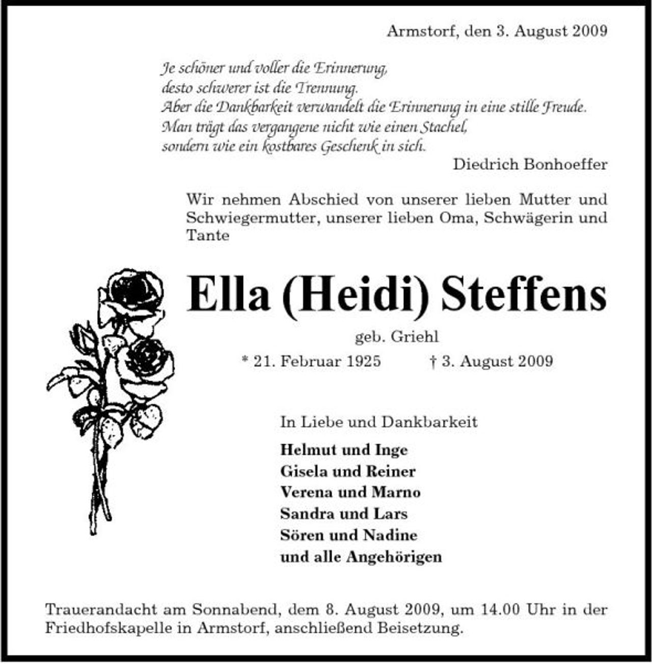<p>Armstorf, den 3. August 2009</p><p>Je schöner und voller die Erinnerung, desto schwerer ist die Trennung. Aber die Dankbarkeit verwandelt die Erinnerung in eine stille Freude. Man trägt das vergangene nicht wie einen Stachel, sondern wie ein kostbares Geschenk in sich.<br />Diedrich Bonhoeffer Wir nehmen Abschied von unserer lieben Mutter und Schwiegermutter, unserer lieben Oma, Schwägerin und Tante</p><p>Ella (Heidi) Steffens<br />geb. Griehl * 21. Februar 1925 † 3. August 2009 In Liebe und Dankbarkeit Helmut und Inge Gisela und Reiner Verena und Marno Sandra und Lars Sören und Nadine und alle Angehörigen Trauerandacht am Sonnabend, dem 8. August 2009, um 14.00 Uhr in der Friedhofskapelle in Armstorf, anschließend Beisetzung.</p>