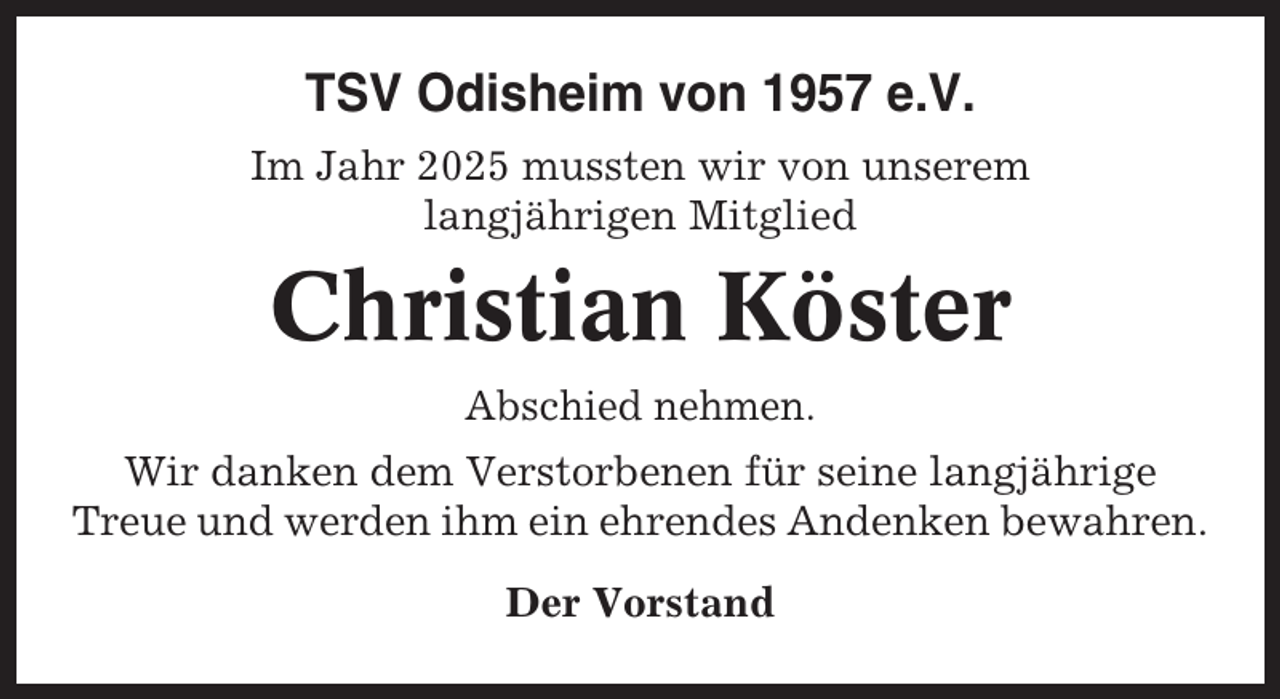 <p>TSV Odisheim von 1957 e.V.<br />Im Jahr 2025 mussten wir von unserem<br />langjährigen Mitglied</p><p>Christian Köster<br />Abschied nehmen.<br />Wir danken dem Verstorbenen für seine langjährige<br />Treue und werden ihm ein ehrendes Andenken bewahren.<br />Der Vorstand</p>