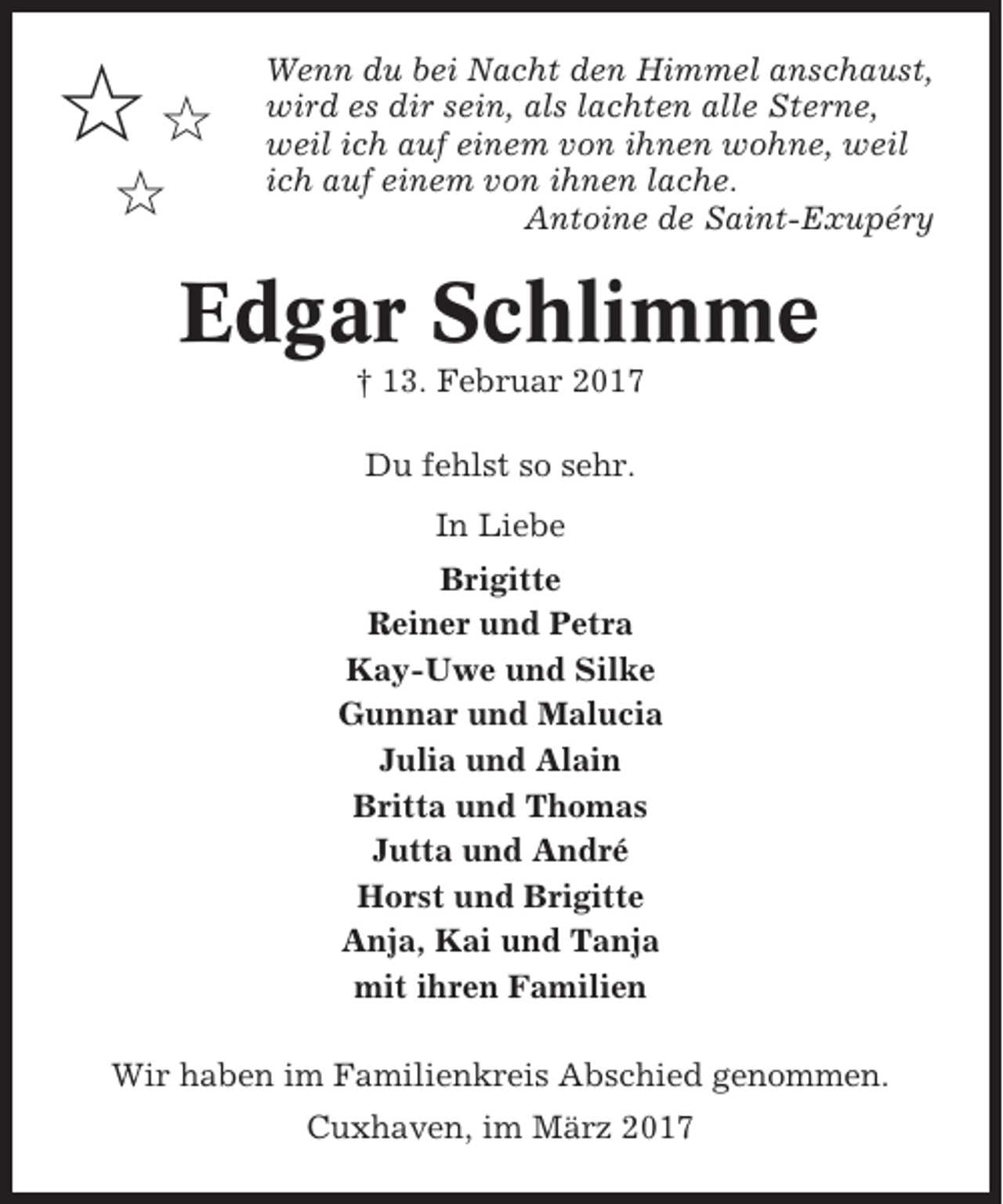 <p>✩✩<br />✩</p><p>Wenn du bei Nacht den Himmel anschaust,<br />wird es dir sein, als lachten alle Sterne,<br />weil ich auf einem von ihnen wohne, weil<br />ich auf einem von ihnen lache.<br />Antoine de Saint-Exupéry</p><p>Edgar Schlimme<br />† 13. Februar 2017<br />Du fehlst so sehr.<br />In Liebe<br />Brigitte<br />Reiner und Petra<br />Kay-Uwe und Silke<br />Gunnar und Malucia<br />Julia und Alain<br />Britta und Thomas<br />Jutta und André<br />Horst und Brigitte<br />Anja, Kai und Tanja<br />mit ihren Familien<br />Wir haben im Familienkreis Abschied genommen.<br />Cuxhaven, im März 2017</p>