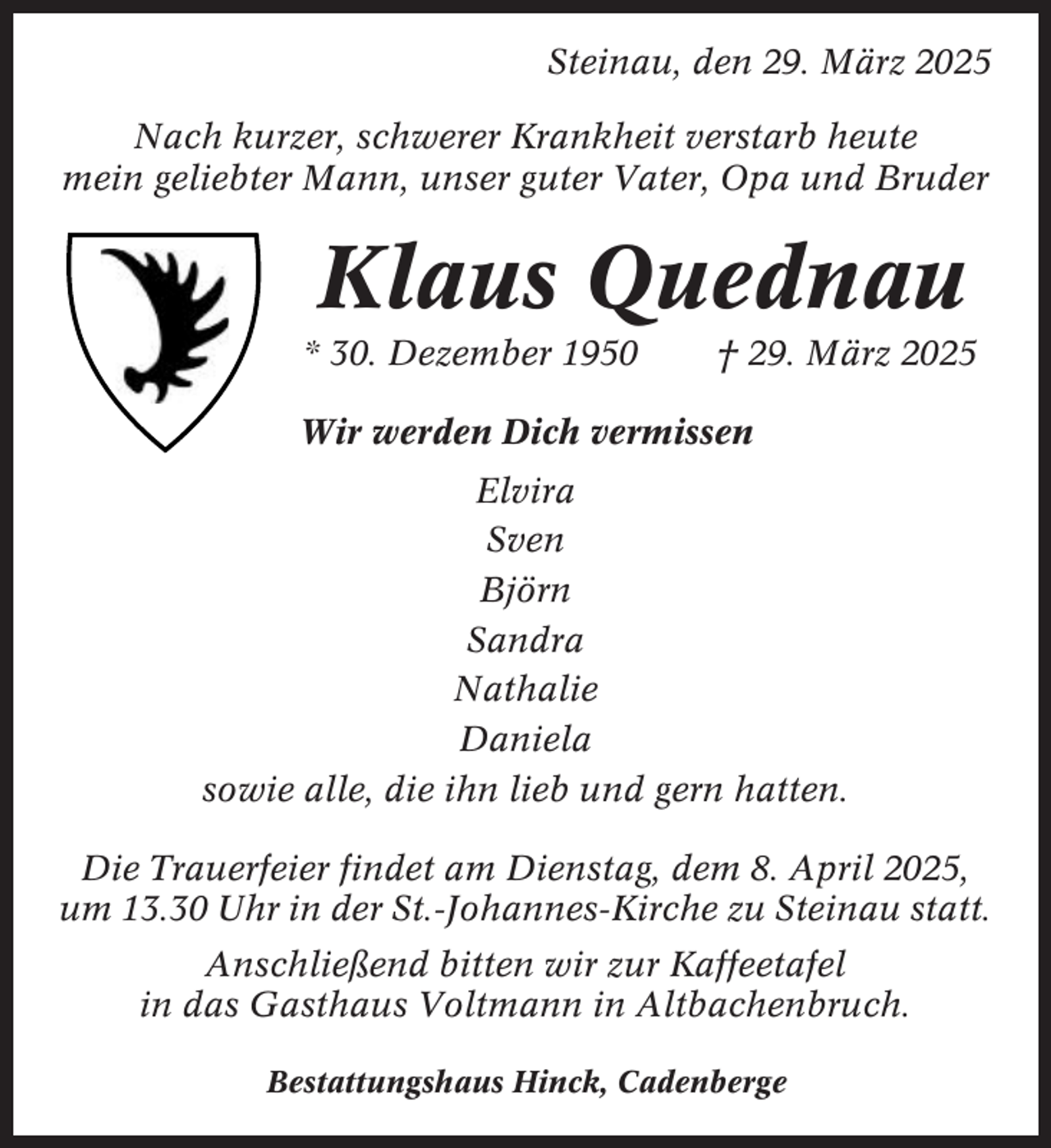 <p>Steinau, den 29. März 2025<br />Nach kurzer, schwerer Krankheit verstarb heute<br />mein geliebter Mann, unser guter Vater, Opa und Bruder</p><p>Klaus Quednau<br />* 30. Dezember 1950</p><p>† 29. März 2025</p><p>Wir werden Dich vermissen<br />Elvira<br />Sven<br />Björn<br />Sandra<br />Nathalie<br />Daniela<br />sowie alle, die ihn lieb und gern hatten.<br />Die Trauerfeier findet am Dienstag, dem 8. April 2025,<br />um 13.30 Uhr in der St.-Johannes-Kirche zu Steinau statt.<br />Anschließend bitten wir zur Kaffeetafel<br />in das Gasthaus Voltmann in Altbachenbruch.<br />Bestattungshaus Hinck, Cadenberge</p>