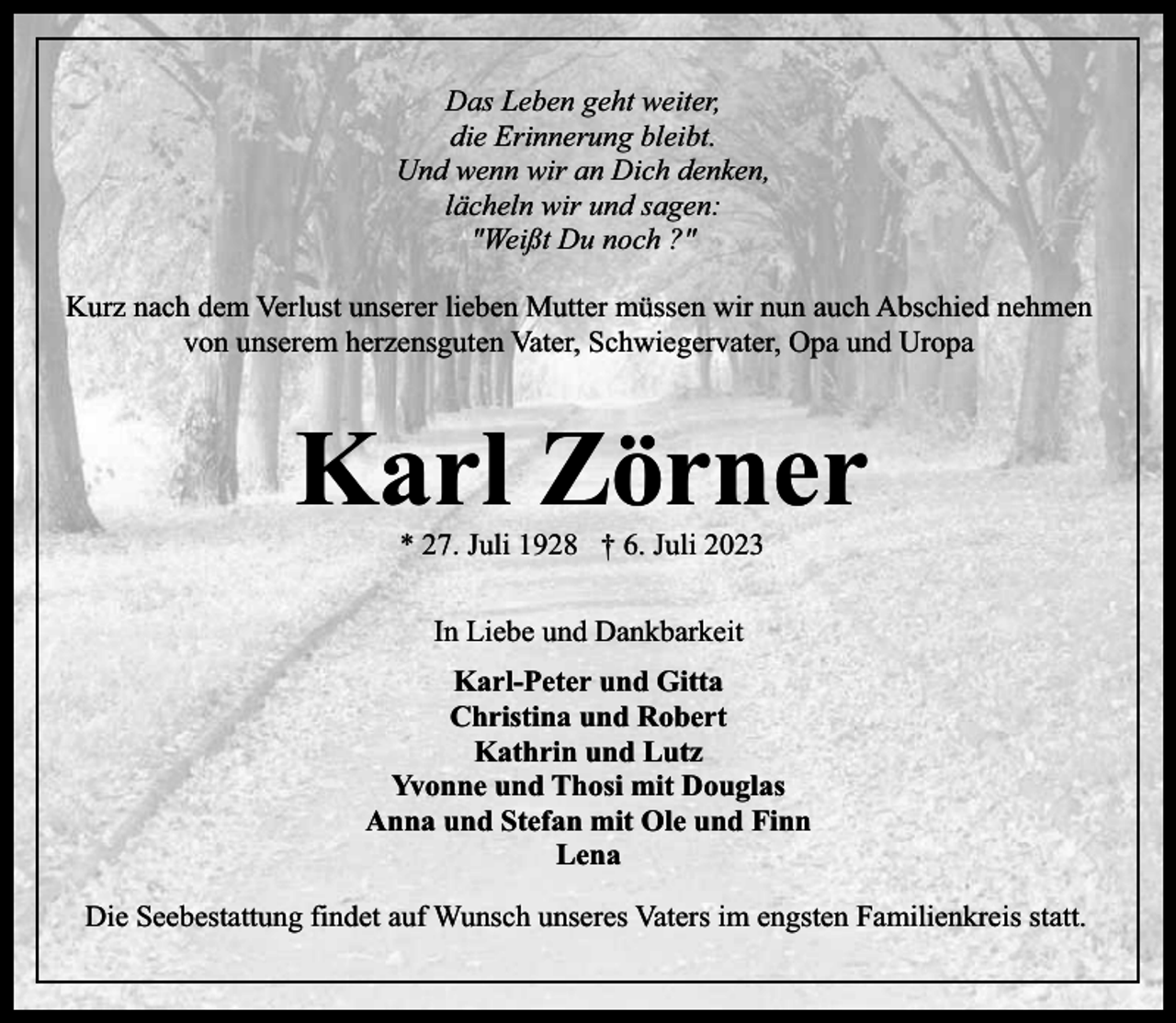 <p>Titelzeile<br />Text bitte überschreiben</p><p>Das Leben geht weiter,<br />die Erinnerung bleibt.<br />Und wenn wir an Dich denken,<br />lächeln wir und sagen:<br />"Weißt Du noch ?"<br />Kurz nach dem Verlust unserer lieben Mutter müssen wir nun auch Abschied nehmen<br />von unserem herzensguten Vater, Schwiegervater, Opa und Uropa</p><p>Karl Zörner<br />* 27. Juli 1928 † 6. Juli 2023<br />In Liebe und Dankbarkeit<br />Karl-Peter und Gitta<br />Christina und Robert<br />Kathrin und Lutz<br />Yvonne und Thosi mit Douglas<br />Anna und Stefan mit Ole und Finn<br />Lena<br />Die Seebestattung findet auf Wunsch unseres Vaters im engsten Familienkreis statt.</p>