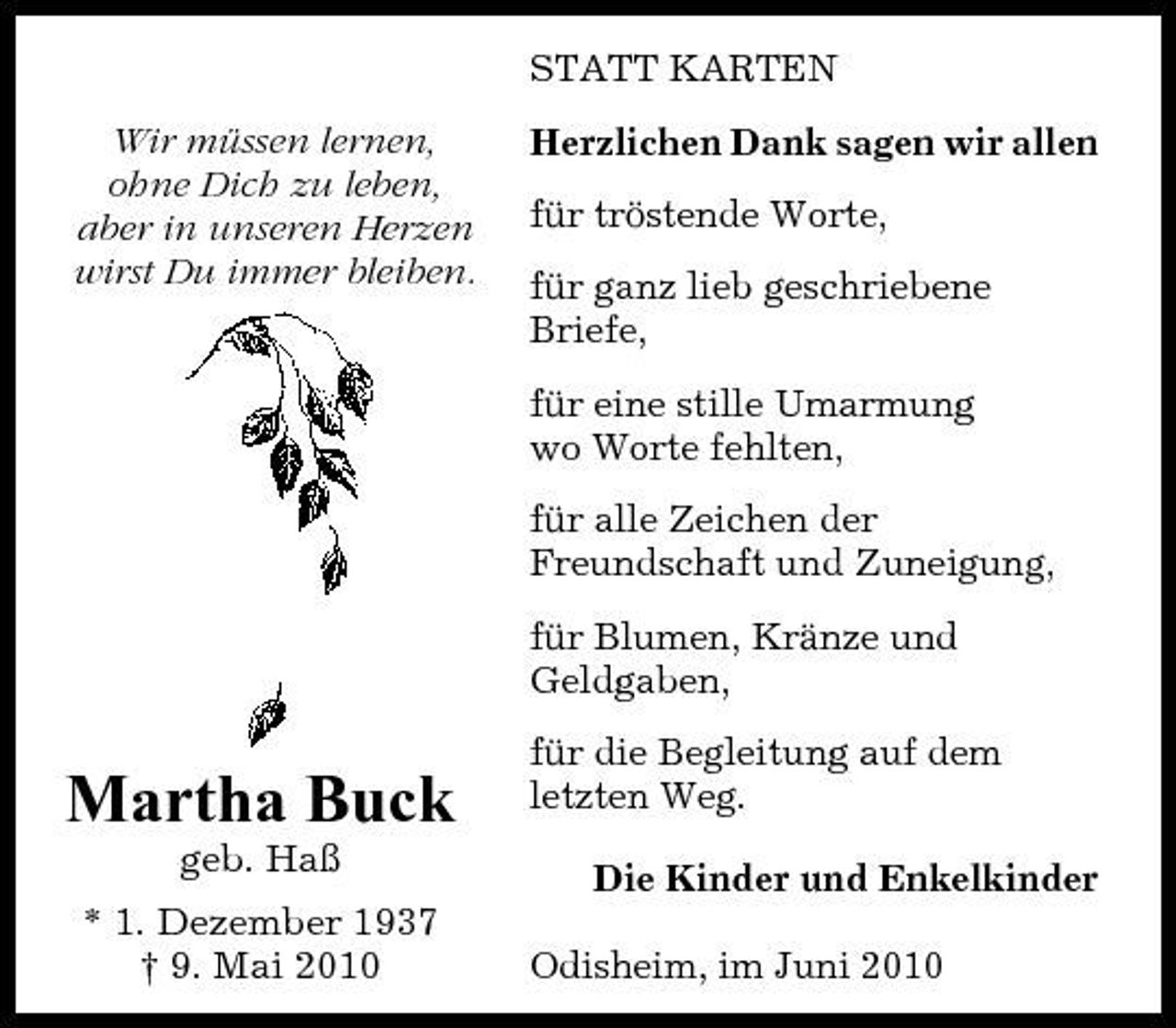 <p>STATT KARTEN Wir müssen lernen, ohne Dich zu leben, aber in unseren Herzen wirst Du immer bleiben. Herzlichen Dank sagen wir allen für tröstende Worte, für ganz lieb geschriebene Briefe, für eine stille Umarmung wo Worte fehlten, für alle Zeichen der Freundschaft und Zuneigung, für Blumen, Kränze und Geldgaben,</p><p>Martha Buck<br />geb. Haß * 1. Dezember 1937 † 9. Mai 2010</p><p>für die Begleitung auf dem letzten Weg. Die Kinder und Enkelkinder Odisheim, im Juni 2010</p>