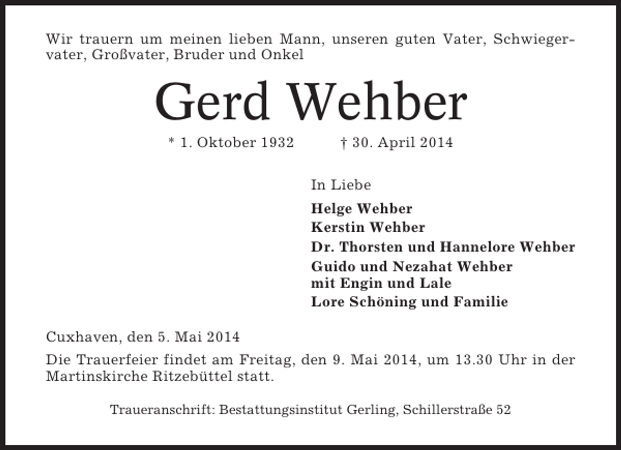 <p>Wir trauern um meinen lieben Mann, unseren guten Vater, Schwiegervater, Großvater, Bruder und Onkel</p><p>Gerd Wehber<br />* 1. Oktober 1932</p><p>† 30. April 2014<br />In Liebe<br />Helge Wehber<br />Kerstin Wehber<br />Dr. Thorsten und Hannelore Wehber<br />Guido und Nezahat Wehber<br />mit Engin und Lale<br />Lore Schöning und Familie</p><p>Cuxhaven, den 5. Mai 2014<br />Die Trauerfeier findet am Freitag, den 9. Mai 2014, um 13.30 Uhr in der<br />Martinskirche Ritzebüttel statt.<br />Traueranschrift: Bestattungsinstitut Gerling, Schillerstraße 52</p>