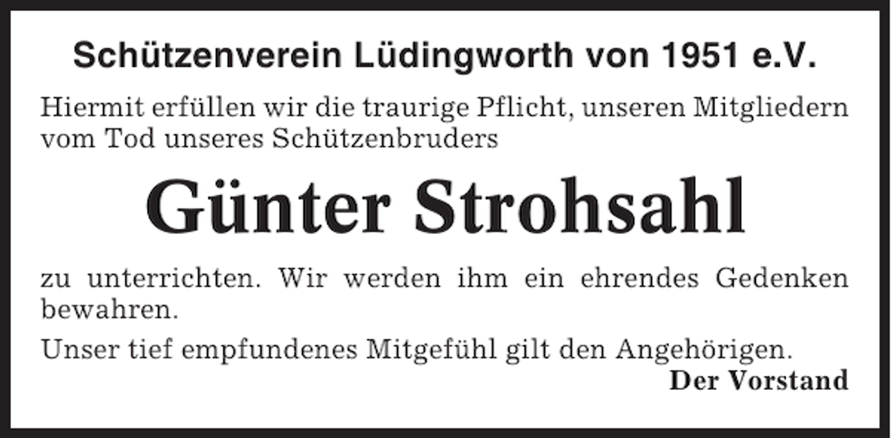 <p>Schützenverein Lüdingworth von 1951 e.V.<br />Hiermit erfüllen wir die traurige Pflicht, unseren Mitgliedern<br />vom Tod unseres Schützenbruders</p><p>Günter Strohsahl<br />zu unterrichten. Wir werden ihm ein ehrendes Gedenken<br />bewahren.<br />Unser tief empfundenes Mitgefühl gilt den Angehörigen.<br />Der Vorstand</p>