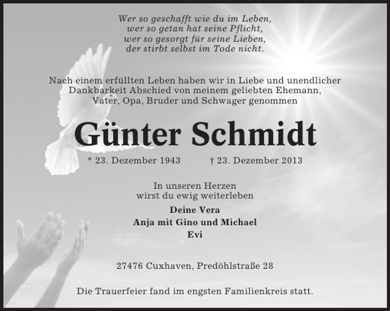 <p>Wer so geschafft wie du im Leben,<br />wer so getan hat seine Pflicht,<br />wer so gesorgt für seine Lieben,<br />der stirbt selbst im Tode nicht.<br />Nach einem erfüllten Leben haben wir in Liebe und unendlicher<br />Dankbarkeit Abschied von meinem geliebten Ehemann,<br />Vater, Opa, Bruder und Schwager genommen</p><p>Günter Schmidt<br />* 23. Dezember 1943</p><p>† 23. Dezember 2013</p><p>In unseren Herzen<br />wirst du ewig weiterleben<br />Deine Vera<br />Anja mit Gino und Michael<br />Evi<br />27476 Cuxhaven, Predöhlstraße 28<br />Die Trauerfeier fand im engsten Familienkreis statt.</p>