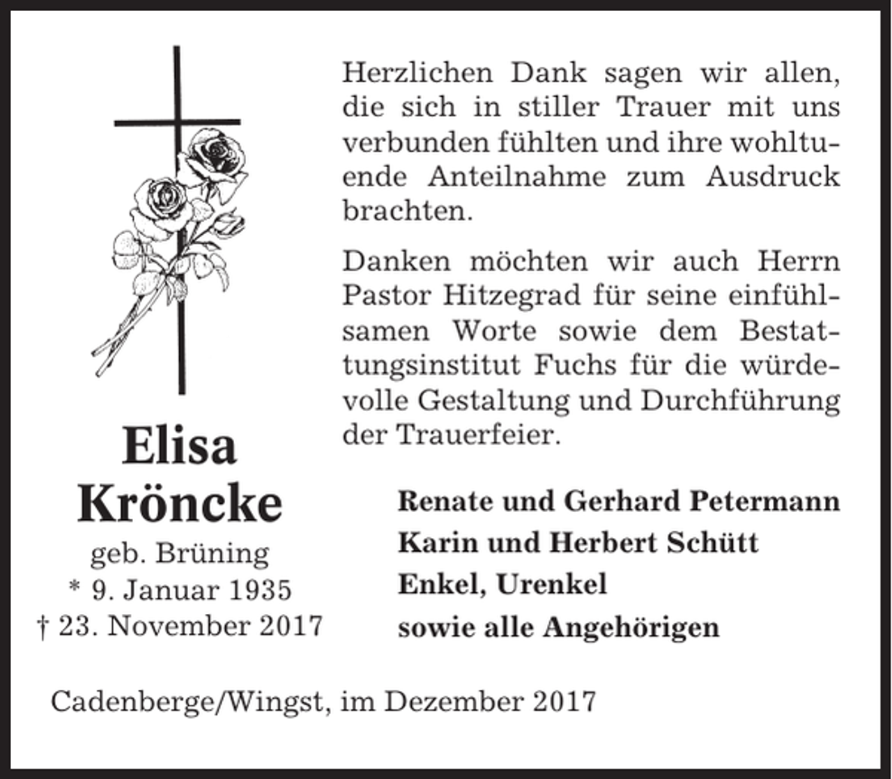 <p>Herzlichen Dank sagen wir allen,<br />die sich in stiller Trauer mit uns<br />verbunden fühlten und ihre wohltuende Anteilnahme zum Ausdruck<br />brachten.</p><p>Elisa<br />Kröncke<br />geb. Brüning<br />* 9. Januar 1935<br />† 23. November 2017</p><p>Danken möchten wir auch Herrn<br />Pastor Hitzegrad für seine einfühlsamen Worte sowie dem Bestattungsinstitut Fuchs für die würdevolle Gestaltung und Durchführung<br />der Trauerfeier.<br />Renate und Gerhard Petermann<br />Karin und Herbert Schütt<br />Enkel, Urenkel<br />sowie alle Angehörigen</p><p>Cadenberge/Wingst, im Dezember 2017</p>