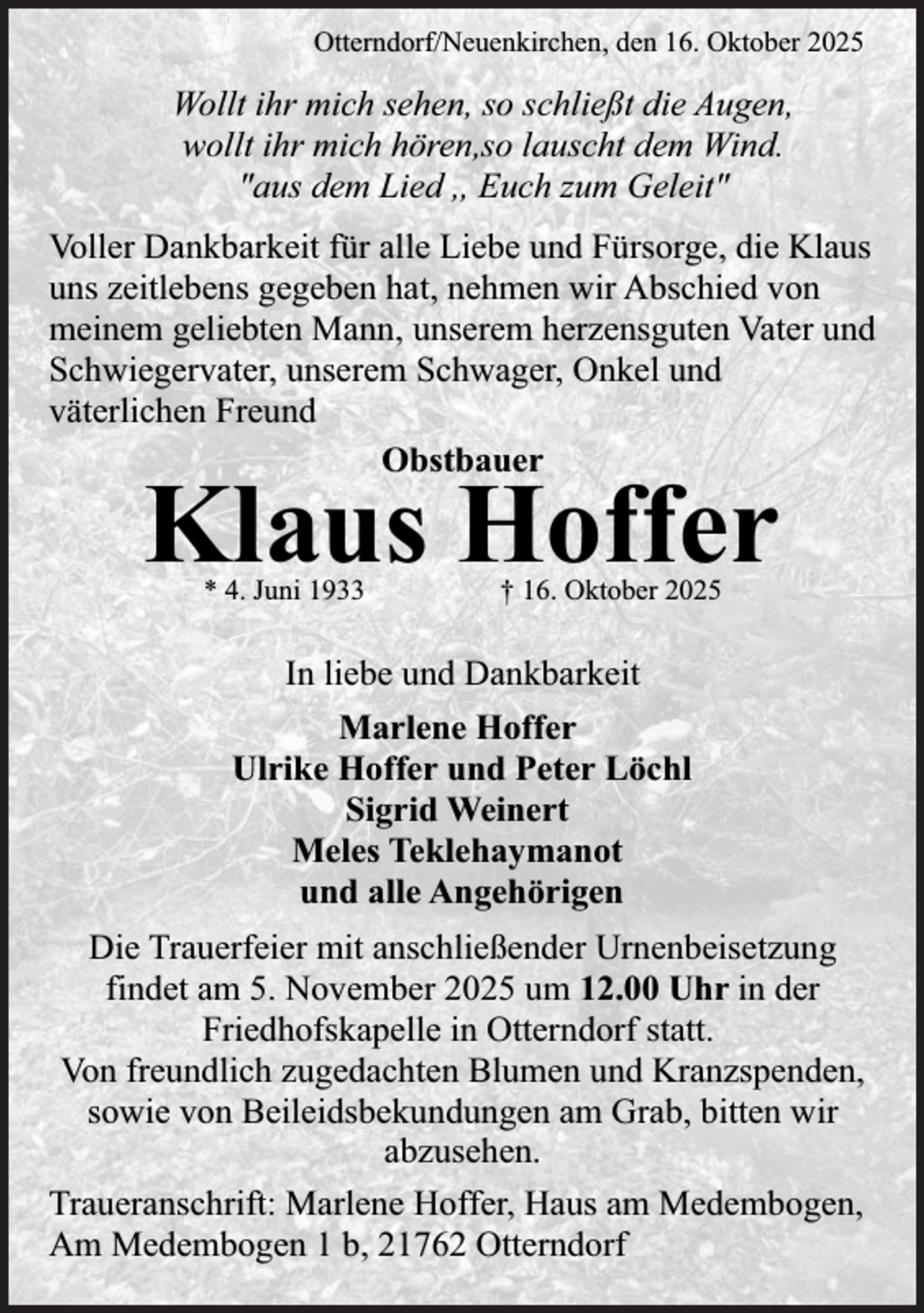 <p>Otterndorf/Neuenkirchen, den 16. Oktober 2025</p><p>Wollt ihr mich sehen, so schließt die Augen,<br />wollt ihr mich hören,so lauscht dem Wind.<br />"aus dem Lied ,, Euch zum Geleit"<br />Voller Dankbarkeit für alle Liebe und Fürsorge, die Klaus<br />uns zeitlebens gegeben hat, nehmen wir Abschied von<br />meinem geliebten Mann, unserem herzensguten Vater und<br />Schwiegervater, unserem Schwager, Onkel und<br />väterlichen Freund<br />Obstbauer</p><p>Klaus Hoffer<br />* 4. Juni 1933</p><p>† 16. Oktober 2025</p><p>In liebe und Dankbarkeit<br />Marlene Hoffer<br />Ulrike Hoffer und Peter Löchl<br />Sigrid Weinert<br />Meles Teklehaymanot<br />und alle Angehörigen<br />Die Trauerfeier mit anschließender Urnenbeisetzung<br />findet am 5. November 2025 um 12.00 Uhr in der<br />Friedhofskapelle in Otterndorf statt.<br />Von freundlich zugedachten Blumen und Kranzspenden,<br />sowie von Beileidsbekundungen am Grab, bitten wir<br />abzusehen.<br />Traueranschrift: Marlene Hoffer, Haus am Medembogen,<br />Am Medembogen 1 b, 21762 Otterndorf</p>