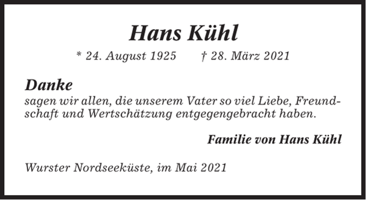 <p>Hans Kühl<br />* 24. August 1925</p><p>† 28. März 2021</p><p>Danke<br />sagen wir allen, die unserem Vater so viel Liebe, Freundschaft und Wertschätzung entgegengebracht haben.<br />Familie von Hans Kühl<br />Wurster Nordseeküste, im Mai 2021</p>