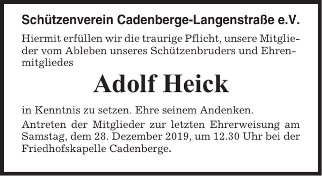 <p>Schützenverein Cadenberge-Langenstraße e.V.<br />Hiermit erfüllen wir die traurige Pflicht, unsere Mitglieder vom Ableben unseres Schützenbruders und Ehrenmitgliedes</p><p>Adolf Heick<br />in Kenntnis zu setzen. Ehre seinem Andenken.<br />Antreten der Mitglieder zur letzten Ehrerweisung am<br />Samstag, dem 28. Dezember 2019, um 12.30 Uhr bei der<br />Friedhofskapelle Cadenberge.</p>