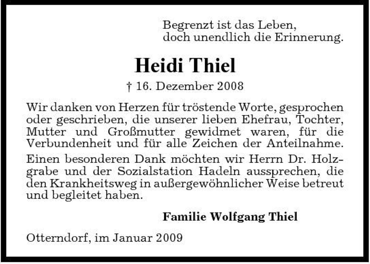 <p>Begrenzt ist das Leben, doch unendlich die Erinnerung.</p><p>Heidi Thiel<br />† 16. Dezember 2008 Wir danken von Herzen für tröstende Worte, gesprochen oder geschrieben, die unserer lieben Ehefrau, Tochter, Mutter und Großmutter gewidmet waren, für die Verbundenheit und für alle Zeichen der Anteilnahme. Einen besonderen Dank möchten wir Herrn Dr. Holzgrabe und der Sozialstation Hadeln aussprechen, die den Krankheitsweg in außergewöhnlicher Weise betreut und begleitet haben. Familie Wolfgang Thiel Otterndorf, im Januar 2009</p>
