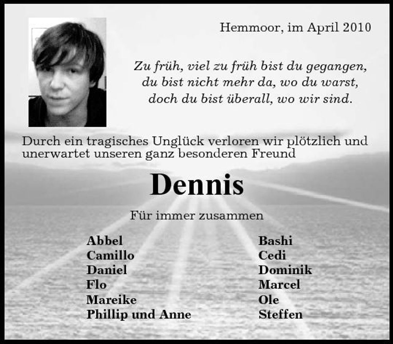 <p>Hemmoor, im April 2010 Zu früh, viel zu früh bist du gegangen, du bist nicht mehr da, wo du warst, doch du bist überall, wo wir sind. Durch ein tragisches Unglück verloren wir plötzlich und unerwartet unseren ganz besonderen Freund</p><p>Dennis<br />Für immer zusammen Abbel Camillo Daniel Flo Mareike Phillip und Anne Bashi Cedi Dominik Marcel Ole Steffen</p>
