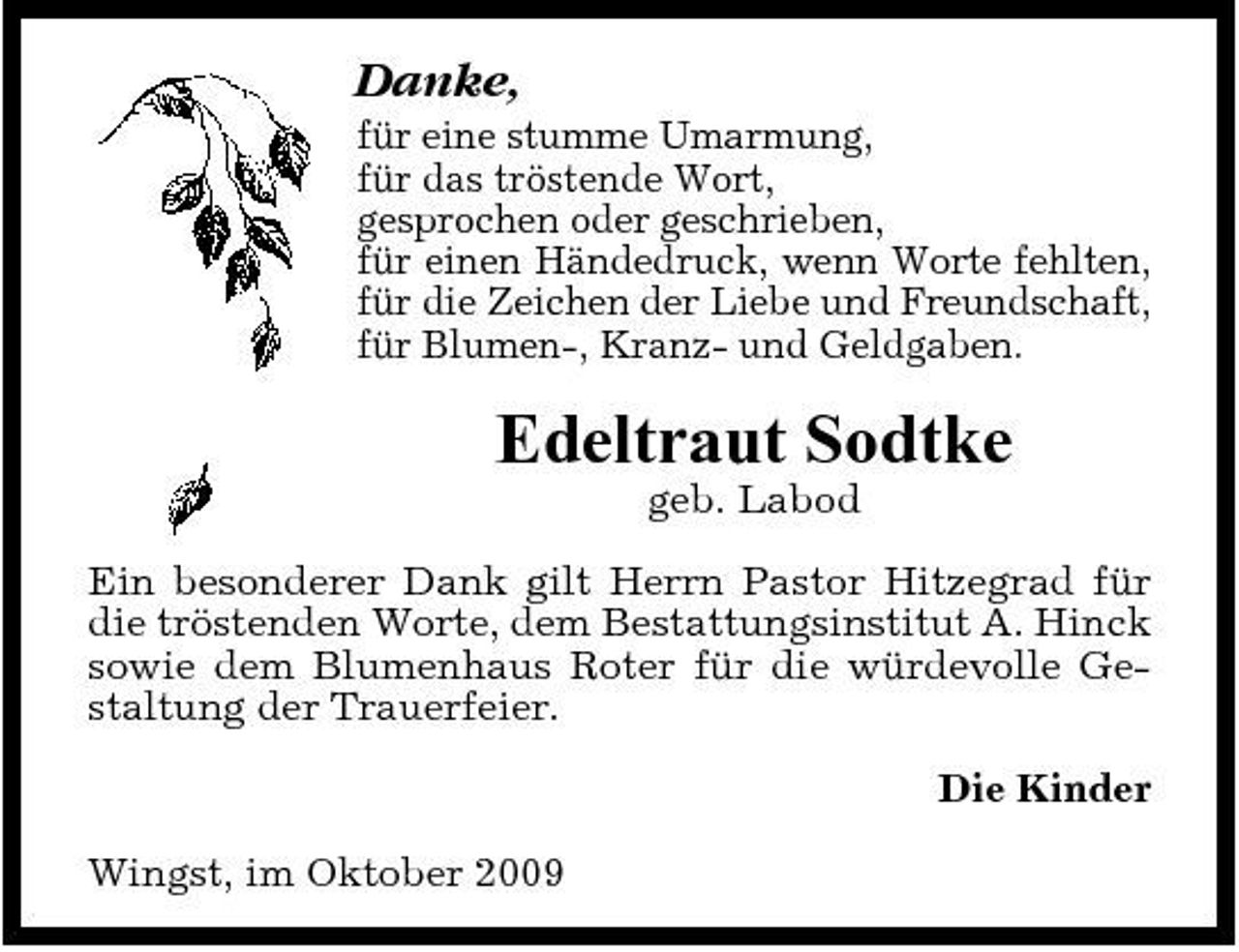 <p>Danke,<br />für eine stumme Umarmung, für das tröstende Wort, gesprochen oder geschrieben, für einen Händedruck, wenn Worte fehlten, für die Zeichen der Liebe und Freundschaft, für Blumen-, Kranz- und Geldgaben.</p><p>Edeltraut Sodtke<br />geb. Labod Ein besonderer Dank gilt Herrn Pastor Hitzegrad für die tröstenden Worte, dem Bestattungsinstitut A. Hinck sowie dem Blumenhaus Roter für die würdevolle Gestaltung der Trauerfeier. Die Kinder Wingst, im Oktober 2009</p>