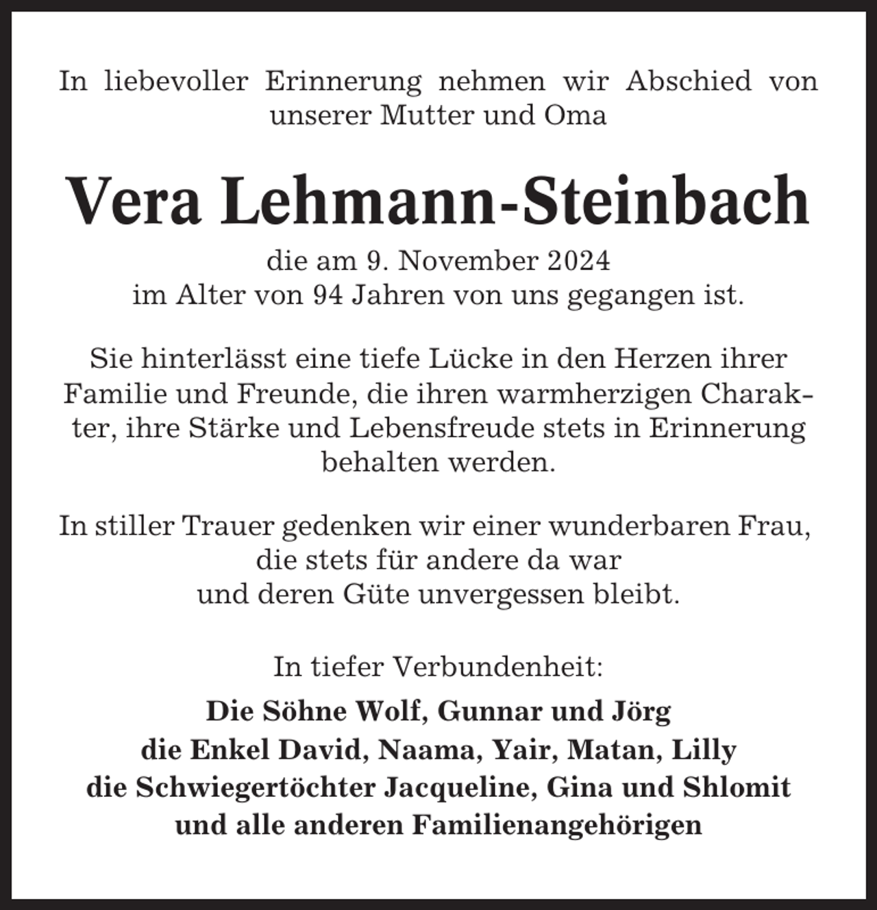 <p>In liebevoller Erinnerung nehmen wir Abschied von<br />unserer Mutter und Oma</p><p>Vera Lehmann-Steinbach<br />die am 9. November 2024<br />im Alter von 94 Jahren von uns gegangen ist.<br />Sie hinterlässt eine tiefe Lücke in den Herzen ihrer<br />Familie und Freunde, die ihren warmherzigen Charakter, ihre Stärke und Lebensfreude stets in Erinnerung<br />behalten werden.<br />In stiller Trauer gedenken wir einer wunderbaren Frau,<br />die stets für andere da war<br />und deren Güte unvergessen bleibt.<br />In tiefer Verbundenheit:<br />Die Söhne Wolf, Gunnar und Jörg<br />die Enkel David, Naama, Yair, Matan, Lilly<br />die Schwiegertöchter Jacqueline, Gina und Shlomit<br />und alle anderen Familienangehörigen</p>