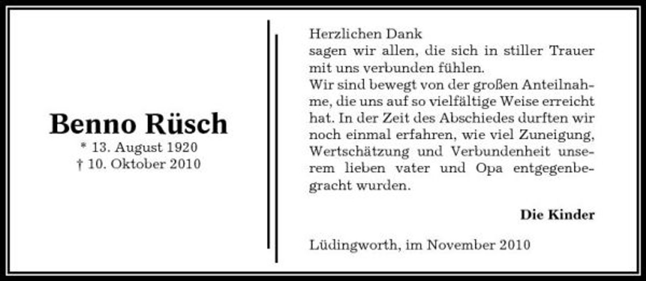 <p>Benno Rüsch<br />* 13. August 1920 † 10. Oktober 2010</p><p>Herzlichen Dank sagen wir allen, die sich in stiller Trauer mit uns verbunden fühlen. Wir sind bewegt von der großen Anteilnahme, die uns auf so vielfältige Weise erreicht hat. In der Zeit des Abschiedes durften wir noch einmal erfahren, wie viel Zuneigung, Wertschätzung und Verbundenheit unserem lieben vater und Opa entgegenbegracht wurden. Die Kinder Lüdingworth, im November 2010</p>