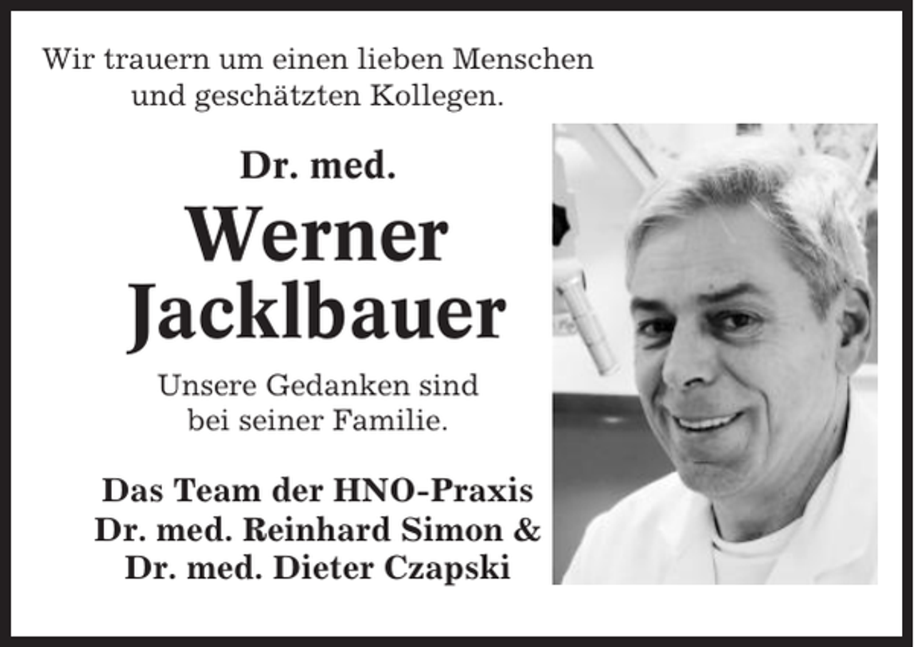 <p>Wir trauern um einen lieben Menschen<br />und geschätzten Kollegen.</p><p>Dr. med.</p><p>Werner<br />Jacklbauer<br />Unsere Gedanken sind<br />bei seiner Familie.</p><p>Das Team der HNO-Praxis<br />Dr. med. Reinhard Simon &amp;<br />Dr. med. Dieter Czapski</p>