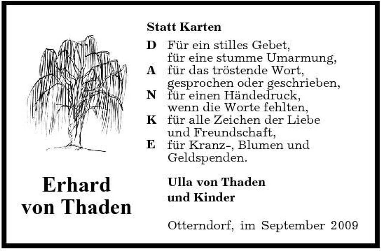 <p>Statt Karten D Für ein stilles Gebet, für eine stumme Umarmung, A für das tröstende Wort, gesprochen oder geschrieben, N für einen Händedruck, wenn die Worte fehlten, K für alle Zeichen der Liebe und Freundschaft, E für Kranz-, Blumen und Geldspenden.</p><p>Erhard von Thaden</p><p>Ulla von Thaden und Kinder Otterndorf, im September 2009</p>