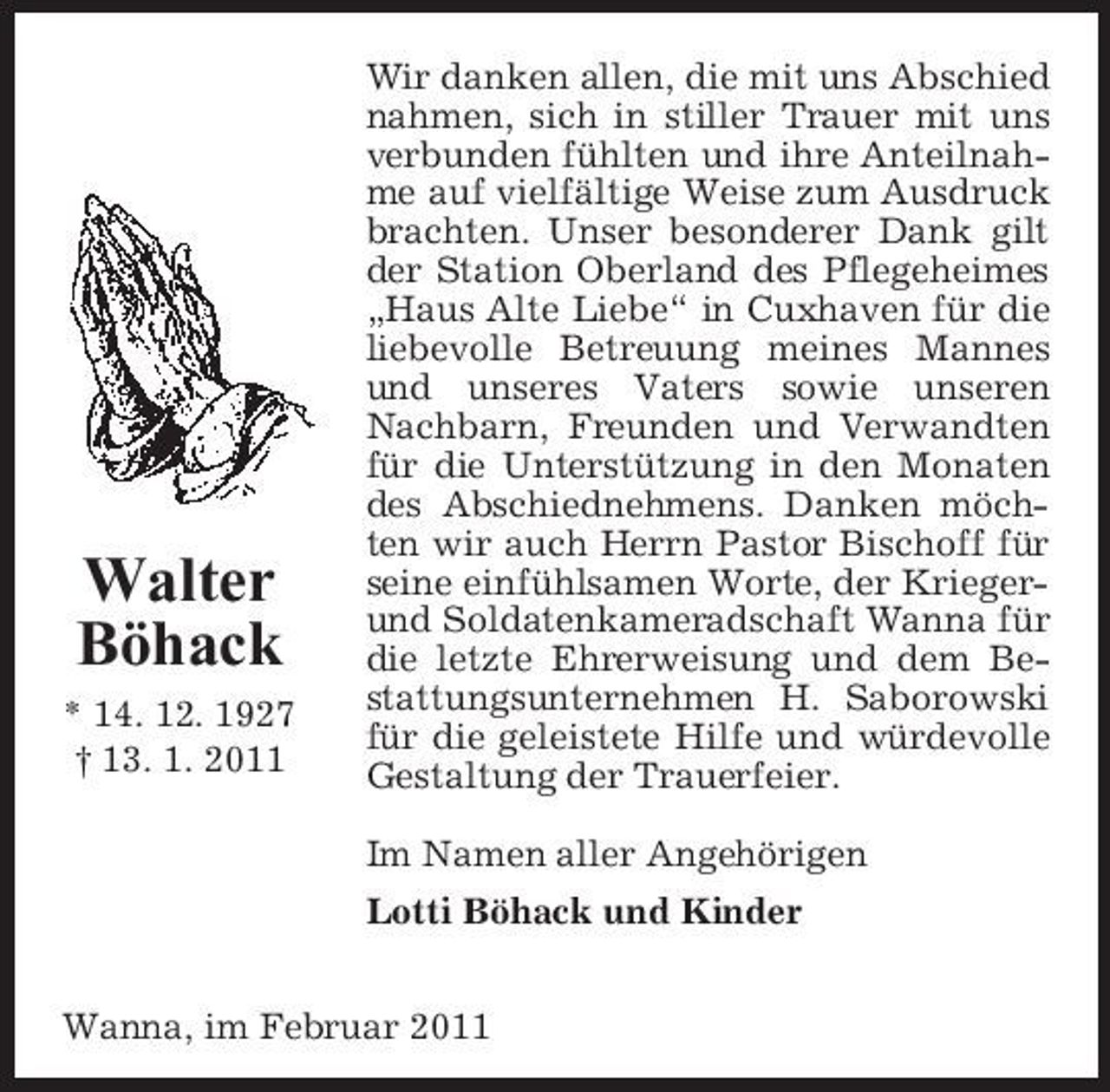 <p>Walter Böhack<br />* 14. 12. 1927 † 13. 1. 2011</p><p>Wir danken allen, die mit uns Abschied nahmen, sich in stiller Trauer mit uns verbunden fühlten und ihre Anteilnahme auf vielfältige Weise zum Ausdruck brachten. Unser besonderer Dank gilt der Station Oberland des Pflegeheimes „Haus Alte Liebe“ in Cuxhaven für die liebevolle Betreuung meines Mannes und unseres Vaters sowie unseren Nachbarn, Freunden und Verwandten für die Unterstützung in den Monaten des Abschiednehmens. Danken möchten wir auch Herrn Pastor Bischoff für seine einfühlsamen Worte, der Kriegerund Soldatenkameradschaft Wanna für die letzte Ehrerweisung und dem Bestattungsunternehmen H. Saborowski für die geleistete Hilfe und würdevolle Gestaltung der Trauerfeier. Im Namen aller Angehörigen Lotti Böhack und Kinder</p><p>Wanna, im Februar 2011</p>