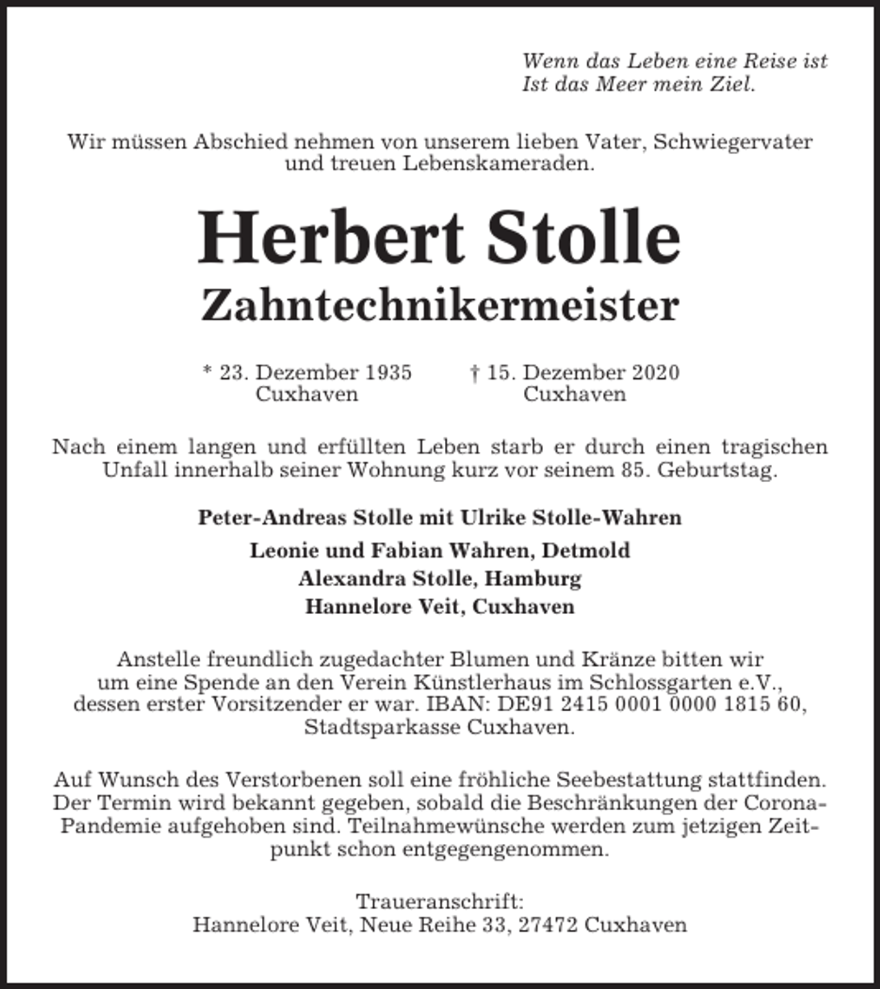 <p>Wenn das Leben eine Reise ist<br />Ist das Meer mein Ziel.<br />Wir müssen Abschied nehmen von unserem lieben Vater, Schwiegervater<br />und treuen Lebenskameraden.</p><p>Herbert Stolle<br />Zahntechnikermeister<br />* 23. Dezember 1935<br />Cuxhaven</p><p>† 15. Dezember 2020<br />Cuxhaven</p><p>Nach einem langen und erfüllten Leben starb er durch einen tragischen<br />Unfall innerhalb seiner Wohnung kurz vor seinem 85. Geburtstag.<br />Peter-Andreas Stolle mit Ulrike Stolle-Wahren<br />Leonie und Fabian Wahren, Detmold<br />Alexandra Stolle, Hamburg<br />Hannelore Veit, Cuxhaven<br />Anstelle freundlich zugedachter Blumen und Kränze bitten wir<br />um eine Spende an den Verein Künstlerhaus im Schlossgarten e.V.,<br />dessen erster Vorsitzender er war. IBAN: DE91 2415 0001 0000 1815 60,<br />Stadtsparkasse Cuxhaven.<br />Auf Wunsch des Verstorbenen soll eine fröhliche Seebestattung stattfinden.<br />Der Termin wird bekannt gegeben, sobald die Beschränkungen der CoronaPandemie aufgehoben sind. Teilnahmewünsche werden zum jetzigen Zeitpunkt schon entgegengenommen.<br />Traueranschrift:<br />Hannelore Veit, Neue Reihe 33, 27472 Cuxhaven</p>