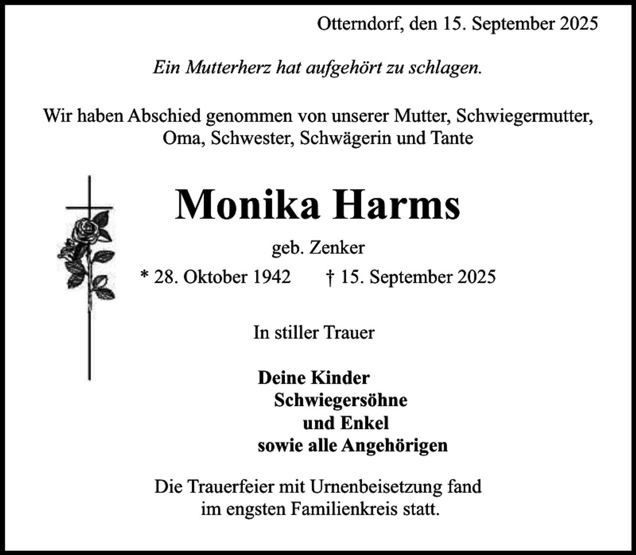 <p>Otterndorf, den 15. September 2025<br />Ein Mutterherz hat aufgehört zu schlagen.<br />Wir haben Abschied genommen von unserer Mutter, Schwiegermutter,<br />Oma, Schwester, Schwägerin und Tante</p><p>Monika Harms<br />geb. Zenker<br />* 28. Oktober 1942<br />† 15. September 2025<br />In stiller Trauer<br />Deine Kinder<br />Schwiegersöhne<br />und Enkel<br />sowie alle Angehörigen<br />Die Trauerfeier mit Urnenbeisetzung fand<br />im engsten Familienkreis statt.</p>