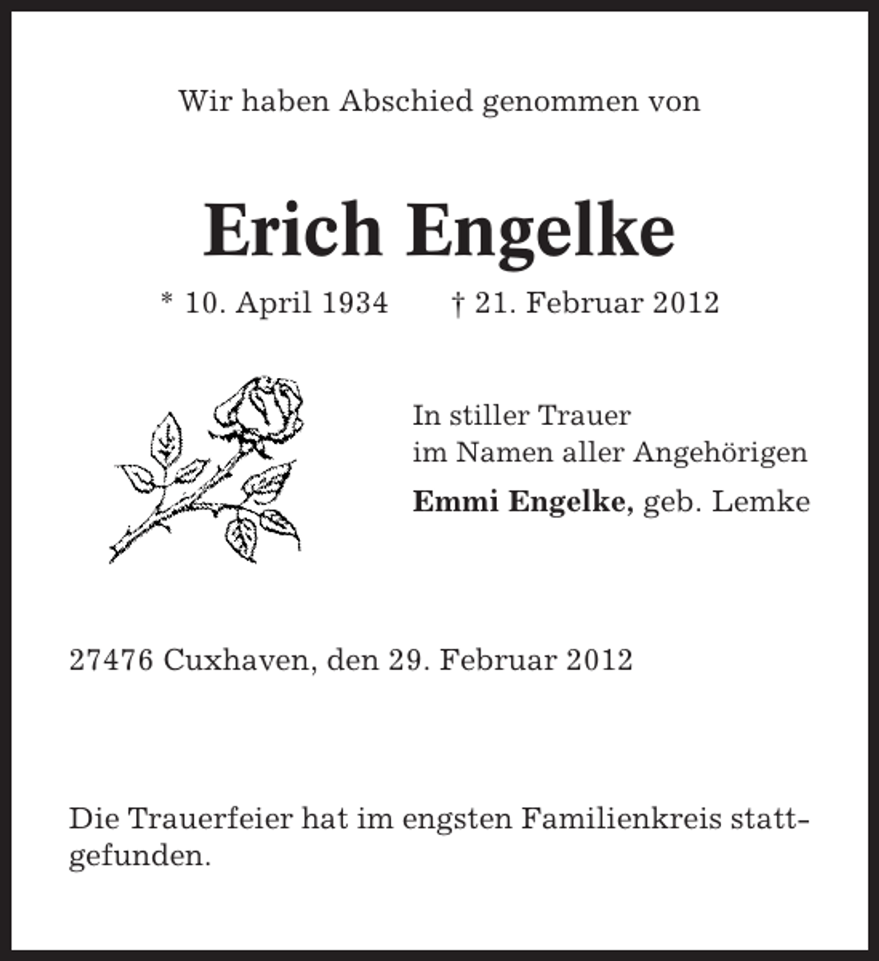 <p>Wir haben Abschied genommen von</p><p>Erich Engelke<br />* 10. April 1934</p><p>† 21. Februar 2012</p><p>In stiller Trauer<br />im Namen aller Angehörigen</p><p>Emmi Engelke, geb. Lemke</p><p>27476 Cuxhaven, den 29. Februar 2012</p><p>Die Trauerfeier hat im engsten Familienkreis stattgefunden.</p>