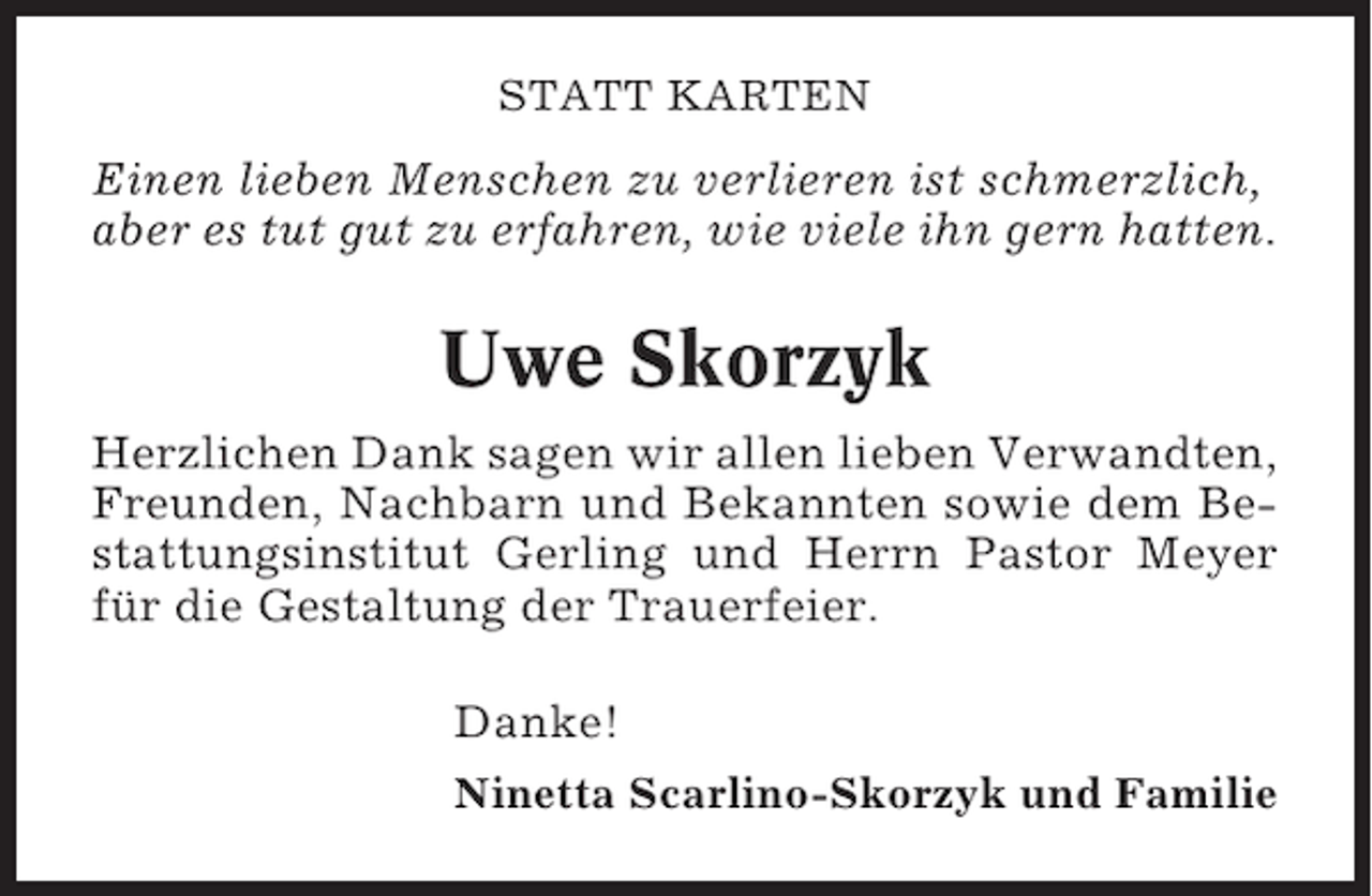 <p>STATT KARTEN</p><p>Einen lieben Menschen zu verlieren ist schmerzlich,<br />aber es tut gut zu erfahren, wie viele ihn gern hatten.</p><p>Uwe Skorzyk<br />Herzlichen Dank sagen wir allen lieben Verwandten,<br />Freunden, Nachbarn und Bekannten sowie dem Bestattungsinstitut Gerling und Herrn Pastor Meyer<br />für die Gestaltung der Trauerfeier.<br />Danke!<br />Ninetta Scarlino-Skorzyk und Familie</p>