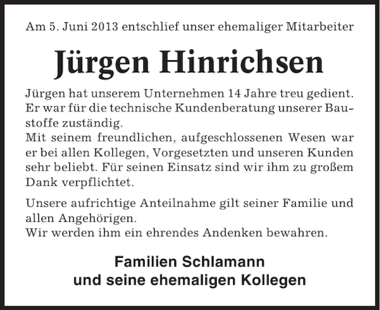 <p>Am 5. Juni 2013 entschlief unser ehemaliger Mitarbeiter</p><p>Jürgen Hinrichsen<br />Jürgen hat unserem Unternehmen 14 Jahre treu gedient.<br />Er war für die technische Kundenberatung unserer Baustoffe zuständig.<br />Mit seinem freundlichen, aufgeschlossenen Wesen war<br />er bei allen Kollegen, Vorgesetzten und unseren Kunden<br />sehr beliebt. Für seinen Einsatz sind wir ihm zu großem<br />Dank verpflichtet.<br />Unsere aufrichtige Anteilnahme gilt seiner Familie und<br />allen Angehörigen.<br />Wir werden ihm ein ehrendes Andenken bewahren.</p><p>Familien Schlamann<br />und seine ehemaligen Kollegen</p>