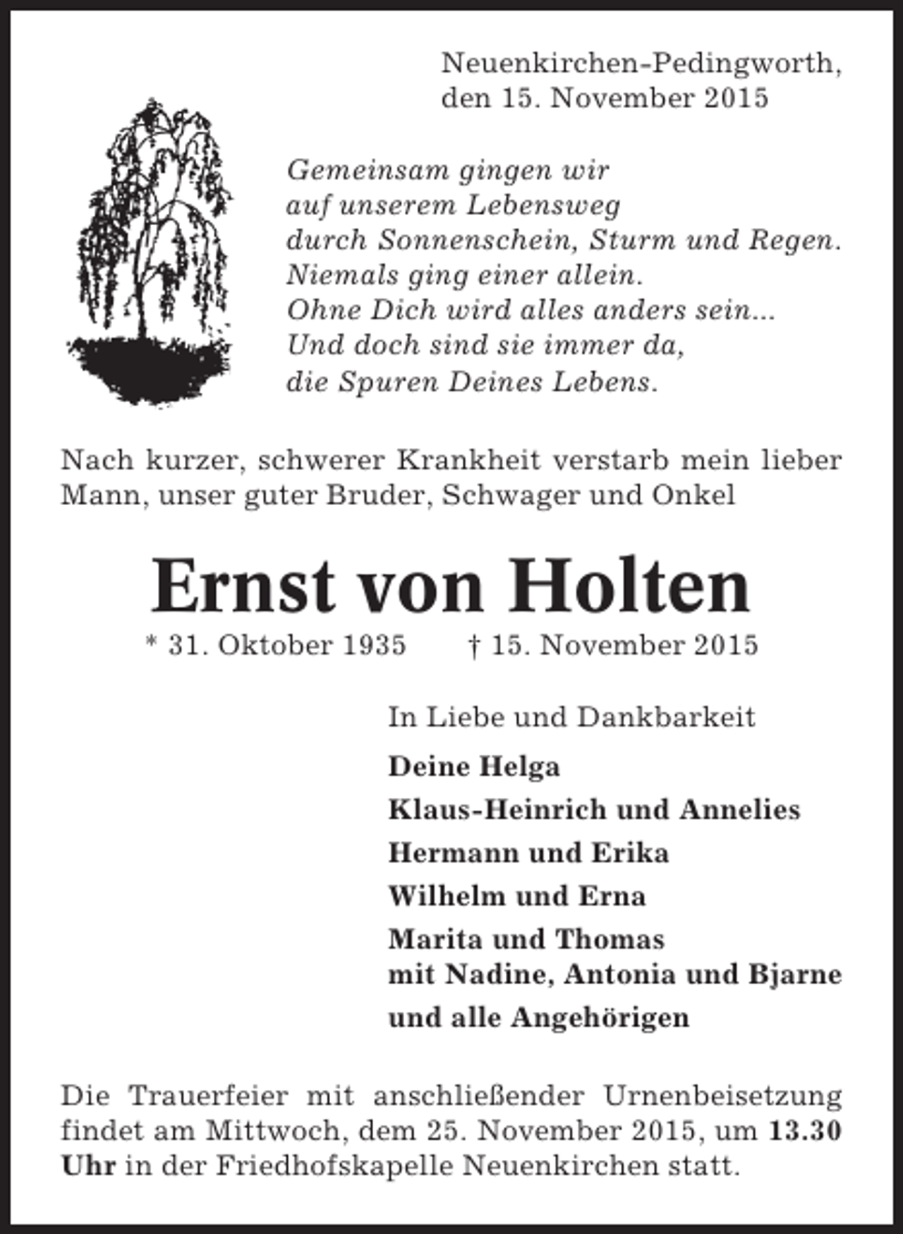 <p>Neuenkirchen-Pedingworth,<br />den 15. November 2015<br />Gemeinsam gingen wir<br />auf unserem Lebensweg<br />durch Sonnenschein, Sturm und Regen.<br />Niemals ging einer allein.<br />Ohne Dich wird alles anders sein...<br />Und doch sind sie immer da,<br />die Spuren Deines Lebens.<br />Nach kurzer, schwerer Krankheit verstarb mein lieber<br />Mann, unser guter Bruder, Schwager und Onkel</p><p>Ernst von Holten<br />* 31. Oktober 1935</p><p>† 15. November 2015</p><p>In Liebe und Dankbarkeit<br />Deine Helga<br />Klaus-Heinrich und Annelies<br />Hermann und Erika<br />Wilhelm und Erna<br />Marita und Thomas<br />mit Nadine, Antonia und Bjarne<br />und alle Angehörigen<br />Die Trauerfeier mit anschließender Urnenbeisetzung<br />findet am Mittwoch, dem 25. November 2015, um 13.30<br />Uhr in der Friedhofskapelle Neuenkirchen statt.</p>
