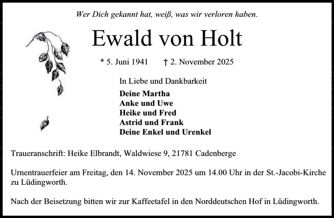 <p>Wer Dich gekannt hat, weiß, was wir verloren haben.</p><p>Ewald von Holt<br />* 5. Juni 1941</p><p>† 2. November 2025</p><p>In Liebe und Dankbarkeit<br />Deine Martha<br />Anke und Uwe<br />Heike und Fred<br />Astrid und Frank<br />Deine Enkel und Urenkel<br />Traueranschrift: Heike Elbrandt, Waldwiese 9, 21781 Cadenberge<br />Urnentrauerfeier am Freitag, den 14. November 2025 um 14.00 Uhr in der St.-Jacobi-Kirche<br />zu Lüdingworth.<br />Nach der Beisetzung bitten wir zur Kaffeetafel in den Norddeutschen Hof in Lüdingworth.</p>