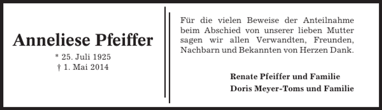 <p>Anneliese Pfeiffer<br />* 25. Juli 1925<br />† 1. Mai 2014</p><p>Für die vielen Beweise der Anteilnahme<br />beim Abschied von unserer lieben Mutter<br />sagen wir allen Verwandten, Freunden,<br />Nachbarn und Bekannten von Herzen Dank.<br />Renate Pfeiffer und Familie<br />Doris Meyer-Toms und Familie</p>