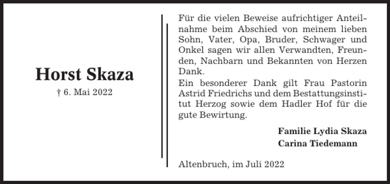 <p>Horst Skaza<br />† 6. Mai 2022</p><p>Für die vielen Beweise aufrichtiger Anteilnahme beim Abschied von meinem lieben<br />Sohn, Vater, Opa, Bruder, Schwager und<br />Onkel sagen wir allen Verwandten, Freunden, Nachbarn und Bekannten von Herzen<br />Dank.<br />Ein besonderer Dank gilt Frau Pastorin<br />Astrid Friedrichs und dem Bestattungsinstitut Herzog sowie dem Hadler Hof für die<br />gute Bewirtung.<br />Familie Lydia Skaza<br />Carina Tiedemann<br />Altenbruch, im Juli 2022</p>