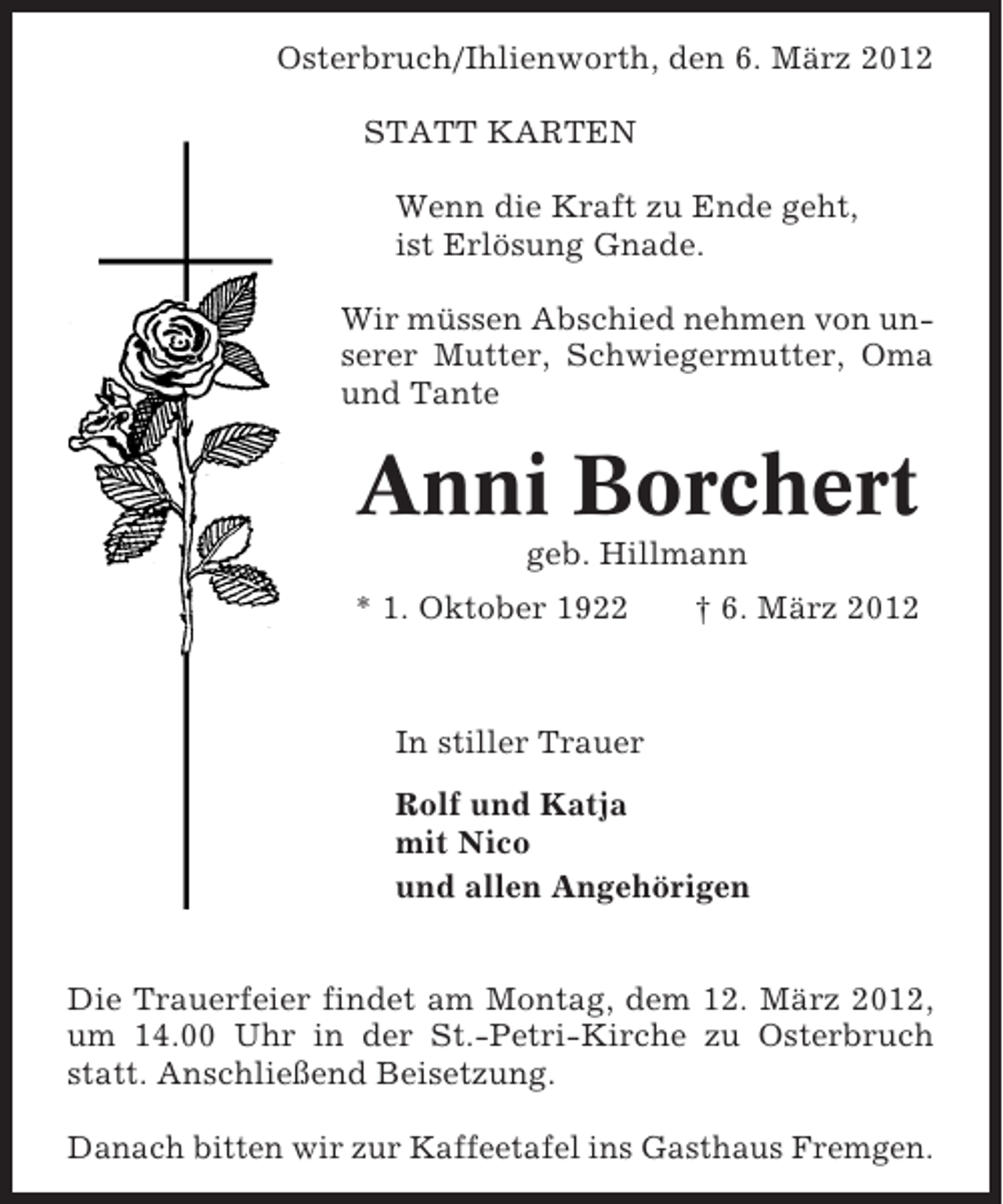 <p>Osterbruch/Ihlienworth, den 6. März 2012<br />STATT KARTEN<br />Wenn die Kraft zu Ende geht,<br />ist Erlösung Gnade.<br />Wir müssen Abschied nehmen von unserer Mutter, Schwiegermutter, Oma<br />und Tante</p><p>Anni Borchert<br />geb. Hillmann<br />* 1. Oktober 1922</p><p>† 6. März 2012</p><p>In stiller Trauer<br />Rolf und Katja<br />mit Nico<br />und allen Angehörigen<br />Die Trauerfeier findet am Montag, dem 12. März 2012,<br />um 14.00 Uhr in der St.-Petri-Kirche zu Osterbruch<br />statt. Anschließend Beisetzung.<br />Danach bitten wir zur Kaffeetafel ins Gasthaus Fremgen.</p>