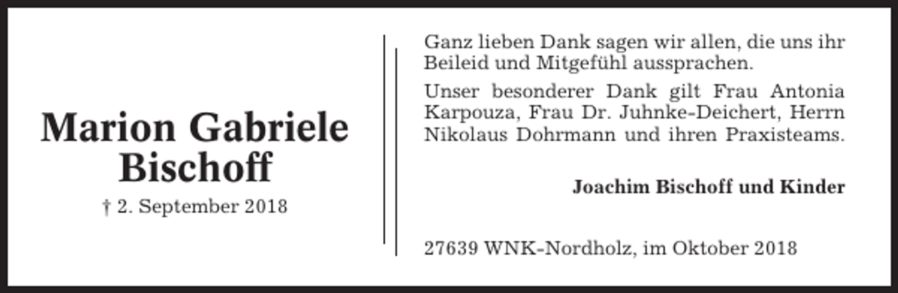 <p>Marion Gabriele<br />Bischoff</p><p>Ganz lieben Dank sagen wir allen, die uns ihr<br />Beileid und Mitgefühl aussprachen.<br />Unser besonderer Dank gilt Frau Antonia<br />Karpouza, Frau Dr. Juhnke-Deichert, Herrn<br />Nikolaus Dohrmann und ihren Praxisteams.<br />Joachim Bischoff und Kinder</p><p>† 2. September 2018<br />27639 WNK-Nordholz, im Oktober 2018</p>