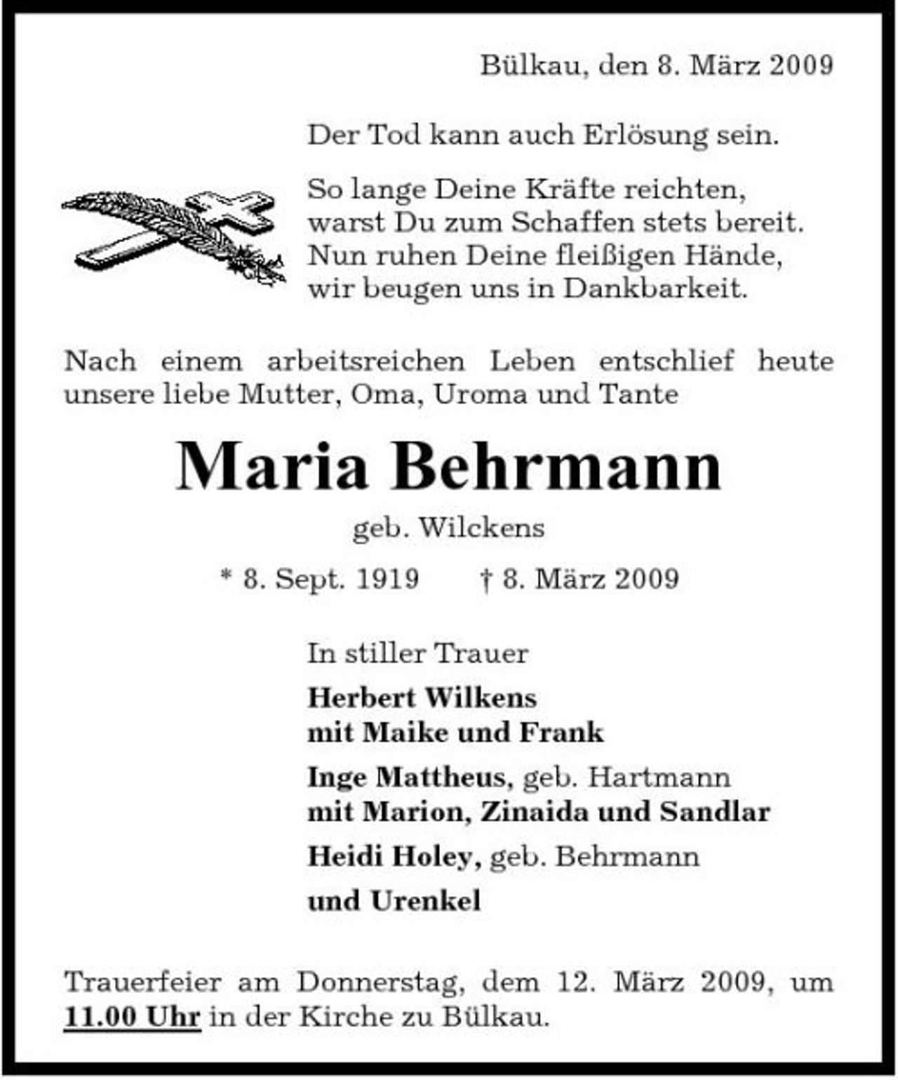 <p>Bülkau, den 8. März 2009 Der Tod kann auch Erlösung sein. So lange Deine Kräfte reichten, warst Du zum Schaffen stets bereit. Nun ruhen Deine fleißigen Hände, wir beugen uns in Dankbarkeit. Nach einem arbeitsreichen Leben entschlief heute unsere liebe Mutter, Oma, Uroma und Tante</p><p>Maria Behrmann<br />geb. Wilckens * 8. Sept. 1919 † 8. März 2009 In stiller Trauer Herbert Wilkens mit Maike und Frank Inge Mattheus, geb. Hartmann mit Marion, Zinaida und Sandlar Heidi Holey, geb. Behrmann und Urenkel Trauerfeier am Donnerstag, dem 12. März 2009, um 11.00 Uhr in der Kirche zu Bülkau.</p>