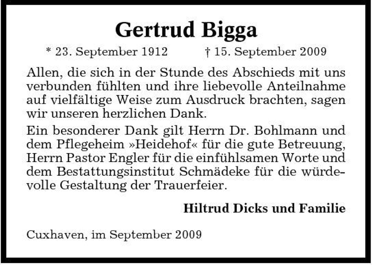 <p>Gertrud Bigga<br />* 23. September 1912 † 15. September 2009</p><p>Allen, die sich in der Stunde des Abschieds mit uns verbunden fühlten und ihre liebevolle Anteilnahme auf vielfältige Weise zum Ausdruck brachten, sagen wir unseren herzlichen Dank. Ein besonderer Dank gilt Herrn Dr. Bohlmann und dem Pflegeheim »Heidehof« für die gute Betreuung, Herrn Pastor Engler für die einfühlsamen Worte und dem Bestattungsinstitut Schmädeke für die würdevolle Gestaltung der Trauerfeier. Hiltrud Dicks und Familie<br />Cuxhaven, im September 2009</p>