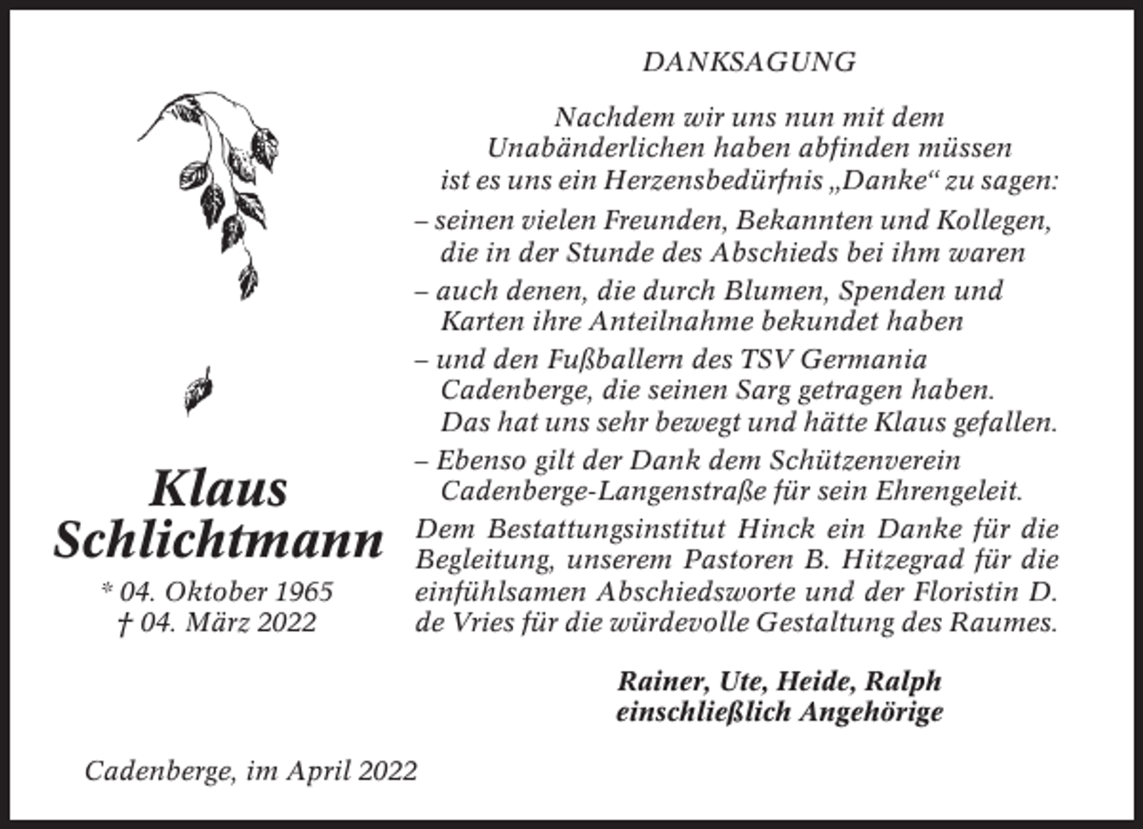 <p>DANKSAGUNG<br />Nachdem wir uns nun mit dem<br />Unabänderlichen haben abfinden müssen<br />ist es uns ein Herzensbedürfnis „Danke“ zu sagen:</p><p>Klaus<br />Schlichtmann<br />* 04. Oktober 1965<br />† 04. März 2022</p><p>– seinen vielen Freunden, Bekannten und Kollegen,<br />die in der Stunde des Abschieds bei ihm waren<br />– auch denen, die durch Blumen, Spenden und<br />Karten ihre Anteilnahme bekundet haben<br />– und den Fußballern des TSV Germania<br />Cadenberge, die seinen Sarg getragen haben.<br />Das hat uns sehr bewegt und hätte Klaus gefallen.<br />– Ebenso gilt der Dank dem Schützenverein<br />Cadenberge-Langenstraße für sein Ehrengeleit.<br />Dem Bestattungsinstitut Hinck ein Danke für die<br />Begleitung, unserem Pastoren B. Hitzegrad für die<br />einfühlsamen Abschiedsworte und der Floristin D.<br />de Vries für die würdevolle Gestaltung des Raumes.<br />Rainer, Ute, Heide, Ralph<br />einschließlich Angehörige</p><p>Cadenberge, im April 2022</p>
