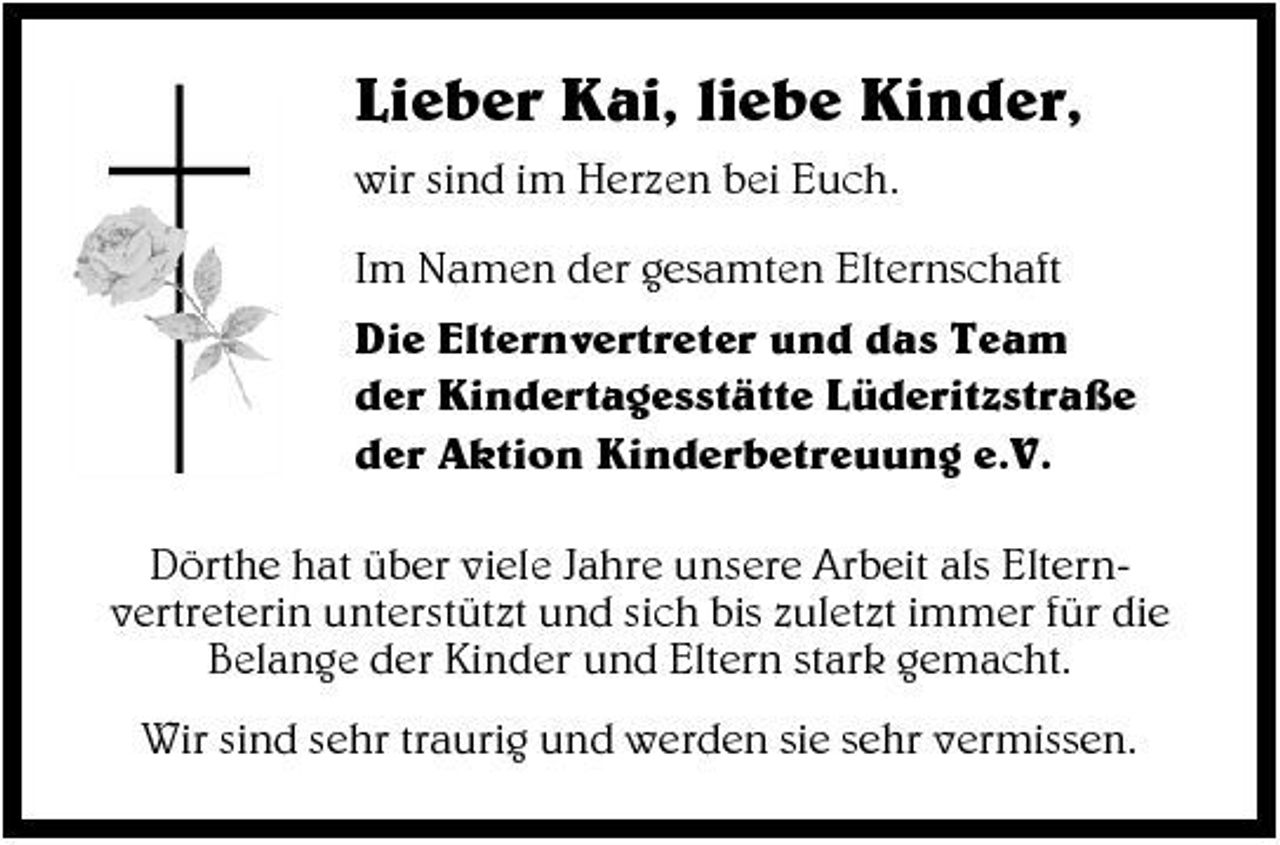 <p>Lieber Kai, liebe Kinder,<br />wir sind im Herzen bei Euch. Im Namen der gesamten Elternschaft Die Elternvertreter und das Team der Kindertagesstätte Lüderitzstraße der Aktion Kinderbetreuung e.V. Dörthe hat über viele Jahre unsere Arbeit als Elternvertreterin unterstützt und sich bis zuletzt immer für die Belange der Kinder und Eltern stark gemacht. Wir sind sehr traurig und werden sie sehr vermissen.</p>