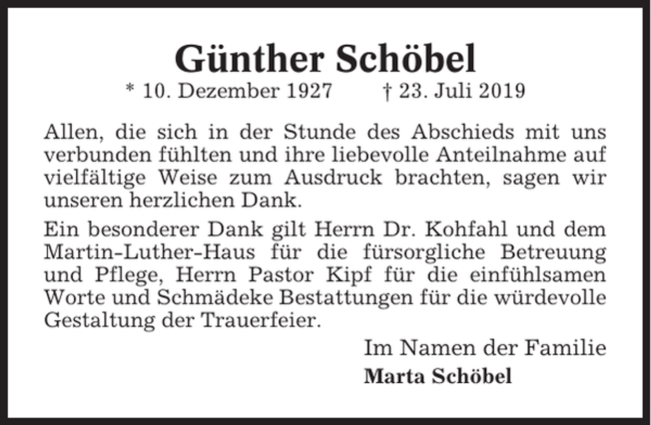 <p>Günther Schöbel<br />* 10. Dezember 1927</p><p>† 23. Juli 2019</p><p>Allen, die sich in der Stunde des Abschieds mit uns<br />verbunden fühlten und ihre liebevolle Anteilnahme auf<br />vielfältige Weise zum Ausdruck brachten, sagen wir<br />unseren herzlichen Dank.<br />Ein besonderer Dank gilt Herrn Dr. Kohfahl und dem<br />Martin-Luther-Haus für die fürsorgliche Betreuung<br />und Pflege, Herrn Pastor Kipf für die einfühlsamen<br />Worte und Schmädeke Bestattungen für die würdevolle<br />Gestaltung der Trauerfeier.</p><p>Im Namen der Familie<br />Marta Schöbel</p>