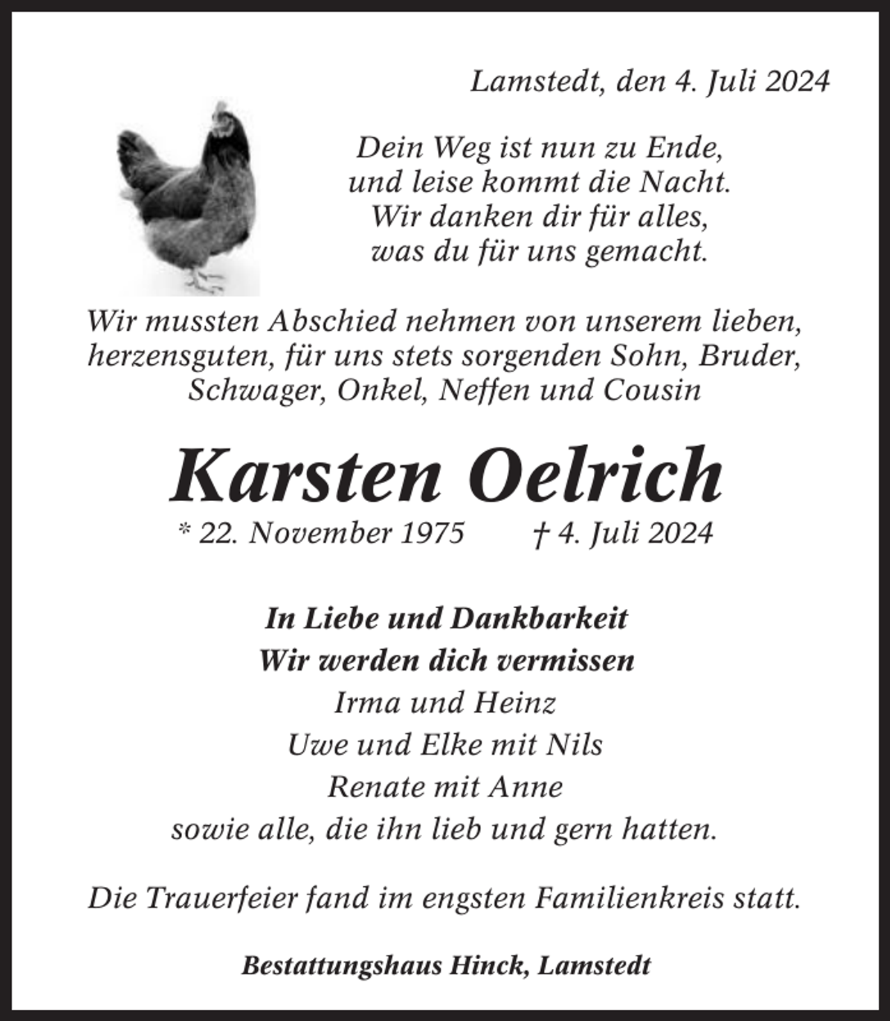 <p>Lamstedt, den 4. Juli 2024<br />Dein Weg ist nun zu Ende,<br />und leise kommt die Nacht.<br />Wir danken dir für alles,<br />was du für uns gemacht.<br />Wir mussten Abschied nehmen von unserem lieben,<br />herzensguten, für uns stets sorgenden Sohn, Bruder,<br />Schwager, Onkel, Neffen und Cousin</p><p>Karsten Oelrich<br />* 22. November 1975</p><p>† 4. Juli 2024</p><p>In Liebe und Dankbarkeit<br />Wir werden dich vermissen<br />Irma und Heinz<br />Uwe und Elke mit Nils<br />Renate mit Anne<br />sowie alle, die ihn lieb und gern hatten.<br />Die Trauerfeier fand im engsten Familienkreis statt.<br />Bestattungshaus Hinck, Lamstedt</p>