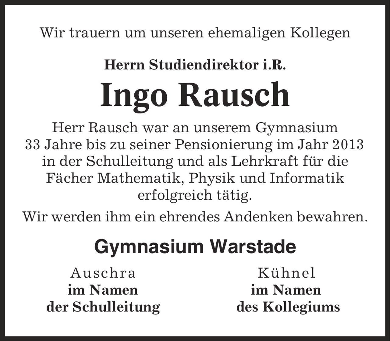 Wir trauern um unseren ehemaligen Kollegen Herrn Studiendirektor i.R. Ingo Rausch Herr Rausch war an unserem Gymnasium 33 Jahre bis zu seiner Pensionierung im Jahr 2013 in der Schulleitung und als Lehrkraft für die Fächer Mathematik, Physik und Informatik erfolgreich tätig. Wir werden ihm ein ehrendes Andenken bewahren. Gymnasium Warstade Auschra Kühnel im Namen im Namen der Schulleitung des Kollegiums