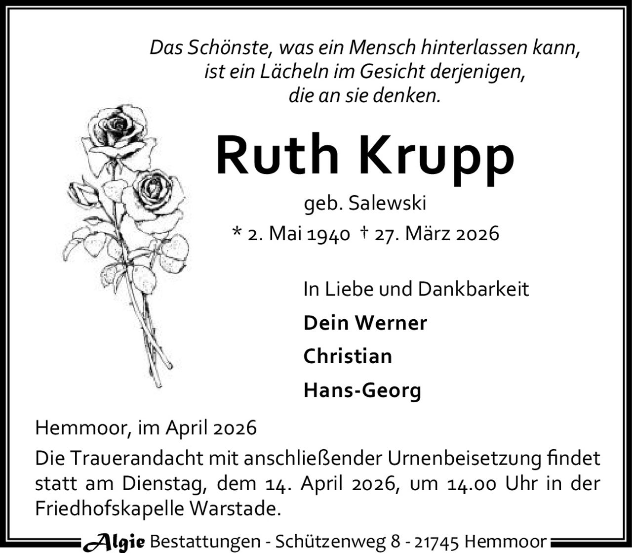 <p><i>Das Schönste, was ein Mensch hinterlassen kann,<br>ist ein Lächeln im Gesicht derjenigen,<br>die an sie denken.</i></p><p><strong>Ruth Krupp</strong><br>geb. Salewski<br>* 2. Mai 1940 † 27. März 2026</p><p>In Liebe und Dankbarkeit<br><strong>Dein Werner</strong><br><strong>Christian</strong><br><strong>Hans-Georg</strong></p><p>Hemmoor, im April 2026</p><p>Die Trauerandacht mit anschließender Urnenbeisetzung findet statt am Dienstag, dem 14. April 2026, um 14.00 Uhr in der Friedhofskapelle Warstade.</p><p>Algie Bestattungen - Schützenweg 8 - 21745 Hemmoor</p>