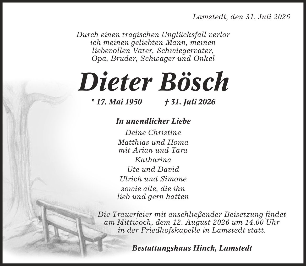 Lamstedt, den 31. Juli 2026 Durch einen tragischen Unglücksfall verlor ich meinen geliebten Mann, meinen liebevollen Vater, Schwiegervater, Opa, Bruder, Schwager und Onkel Dieter Bösch * 17. Mai 1950 | 31. Juli 2026 In unendlicher Liebe Deine Christine Matthias und Homa mit Arian und Tara Katharina Ute und David Ulrich und Simone sowie alle, die ihn lieb und gern hatten Die Trauerfeier mit anschließender Beisetzung findet am Mittwoch, dem 12. August 2026 um 14.00 Uhr in der Friedhofskapelle in Lamstedt statt. Bestattungshaus Hinck, Lamstedt