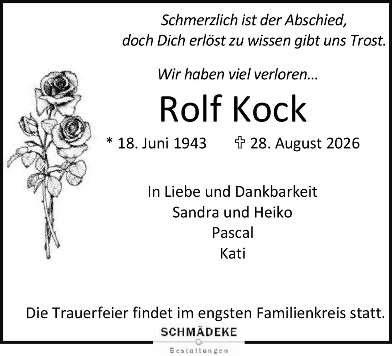 <p><i>Schmerzlich ist der Abschied,<br>doch Dich erlöst zu wissen gibt uns Trost.<br>Wir haben viel verloren...</i></p><p><strong>Rolf Kock</strong><br>* 18. Juni 1943  † 28. August 2026</p><p>In Liebe und Dankbarkeit<br>Sandra und Heiko<br>Pascal<br>Kati</p><p>Die Trauerfeier findet im engsten Familienkreis statt.</p>